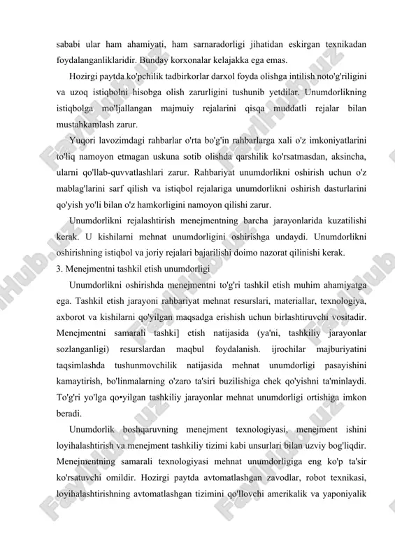 at unumdorligi ortishiga imkon beradi. unumdorlik boshqaruvning menejment texnologiyasi, menejment ishini loyihalashtirish va menejment tashkiliy tizimi kabi unsurlari bilan uzviy bog'liqdir. menejmentning samarali texnologiyasi mehnat unumdorligiga eng ko'p ta'sir ko'rsatuvchi omildir. hozirgi paytda avtomatlashgan zavodlar, robot texnikasi, loyihalashtirishning avtomatlashgan tizimini qo'llovchi amerikalik va yaponiyalik ishlab chiqaruvchilar bozorning katta qismini egallab olmoqdalar, chunki ular yuqori sifatli mahsulotni raqobatdoshlariga nisbatan arzorı narxda sotadilar. 1dora ishiga kompyuter texnologiyasini joriy qilish mehnat unumdorligi ortishida boshqa omillarga nisbatan ko'proq ahamiyatga ega. lekin, ilg'or texnologiya har doim ham mehnat unumdorligi ortishiga olib kelmaydi. bunday texnologiyaning afzalliklari ishlovchilarning unga nisbatan salbiy munosabati tufayli namoyon bo'lmasligi mumkin. texnologiya, darhaqiqat. unumdorlik ortishiga olib kelishi uchun rahbariyat texnologiya talablari uni qo'llovchi kishilar manfaatlariga to'g'ri kelishini ta'minlashi kerak. menejmentning tashkiliy tarkibi rahbariyat va barcha darajada unga bo'ysunuvchj hamda korxonaning asosiy tarkibiy bo'linmalari o'rtasidagi o'zaro munosabatni belgilaydi. tarkib unumdorlikka ma'muriv-boshqaruv soniga bo'lgan nisbat orqali bevosita ta'sir etadi. agar korxona o'z faoliyatiga salbiy …