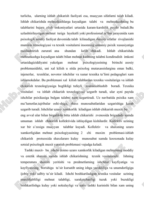 xs munosabatlaridan uzgarishiga karab uzgarib turadi. ishchilar uzaro xamkorlik kiladigan ishlab chikarish muxiti bu eng avval ular bilan birgalikda bitta ishlab chikarishi zvenosida brigadada xamda umuman ishlab chikarish kollektivida ishlaydigan kishilardir. kollektiv uzining xar bir a’zosiga muayyan talablar kuyadi. kollektiv va shaxsning uzaro xamkorligidan mehnat psixologiyasining 2 chi muxim problemasi-ishlab chikarish protsessida shaxslararo kulay munosabat xamda kooxonada kulay sotsial psixologik muxit yaratish problemasi vujudga keladi. tashki muxit- bu ishchi doimo uzaro xamkorlik kiladigan mehnatning moddiy va estetik sharoiti xamda ishlab chikarishning texnik vositalaridir. ishning temperatura sharoiti yeritishi va predmetlarning ishchilar kayfiyatiga va kayfiyatining borishiga ta’sir kursatib uning ishga yarokliliga va unumdorligiga ijobiy yoki salbiy ta’sir kiladi. ishchi boshkariladigan texnika vositalar uzining murakkabliligi mehnat talabligi, xarakatchanligi tuzuk yoki buzukligi boshkarilishga kulay yoki nokulayligi va xatto tashki kurinishi bilan xam uning psixikasiga ta’sir etadi. birok uzaro xamkorlmk ta’sir texnik vositalarni ishchi kanday xolatning tushishi va kanday boshkarishga xam boglik. tashki muxit ichining …