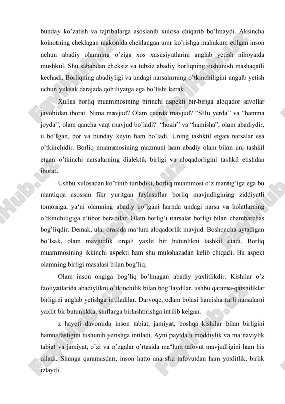 lik bilan bog’laydilar, ushbu qarama-qarshiliklar birligini anglab yetishga intiladilar. darvoqe, odam bolasi hamisha turli narsalarni yaxlit bir butunlikka, sinflarga birlashtirishga intilib kelgan. z hayoti davomida inson tabiat, jamiyat, boshqa kishilar bilan birligini hamnafasligini tushunib yetishga intiladi. ayni paytda u moddiylik va ma‘naviylik tabiat va jamiyat, o’zi va o’zgalar o’rtasida ma‘lum tafovut mavjudligini ham his qiladi. shunga qaramasdan, inson hatto ana shu tafovutdan ham yaxlitlik, birlik izlaydi. xuddi ana shu sabalarga ko’ra insoniyat amaliyotida qarama-qarshiliklar, turli-tumanliklar birligi muammmosi bir kunmas, bir kun yuzaga kelishi tabiiy hol edi. falsafada ushbu masala “umumiylik muammosi” nomini oldi. mazkur muammoni tahlil etgan faylasuflar qo’yidagi xulosaga keladilar: tabiat, jamiyat, inson va ideal ne‘matlar mavjudlik orqali yaxlitdirlar. shunday qilib borliq muammosining ikkinichi aspekti qo’yidagicha ifodalanadi: tabiat, jamiyat, inson, fikrlar, g’oyalar mavjuddir: ular turli shaklda mavjud bo’lsalarda o’z mavjudliklari orqali abadiy, yaxlit olamni tashkil etadilar. borliq haqida mulohaza yuritib ushbu ikkinchi xulosani chiqarar ekanmiz yana bir fikrni tan …