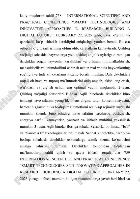 mumkin, shunda bino ichidagi havo sifatini yaxshiroq boshqarish, energiya sarfini kamaytirish, yashash va ishlash muhitini yaxshilash mumkin. 3-rasm. aqlli binolar boshqa sohalar sensorlar bo‘lmasa, “iot” va “sanoat 4.0” texnologiyalari bo‘lmaydi. sanoat, energetika, harbiy va boshqa sohalarda datchiklar uskunalarga texnik xizmat ko‘rsatishni amalga oshirishi mumkin. datchiklar tomonidan to‘plangan ma’lumotlarni tahlil qilish va qayta ishlash orqali ular 759 international scientific and practical conference “smart technologies and innovative approaches in research: building a digital future”, february 22, 2025 yuzaga kelishi mumkin bo‘lgan muammolarga javob berishlari va shu bilan jihozlarning ishlamasligi xarajatlarini minimallashtirishlari mumkin. xulosa qilib aytish mumkinki, aqlli sensorlar texnologik taraqqiyotning muhim omili boʻlib, ular turli sohalarda samaradorlikni oshirish, resurslarni tejash va qulaylikni taʼminlash imkoniyatlarini beradi. kelajakda ularning ahamiyati yanada ortib, inson hayotini yanada yaxshilashga xizmat qiladi. shuningdek, shuni ta’kidlab aytish muhimki, aqlli sensorlarning yuqori narxi, texnik murakkabligi, maʼlumotlar xavfsizligi va energiya isteʼmoli kabi muammolar hali ham ularning kengroq qoʻllanilishiga toʻsiq boʻlib turibdi. …