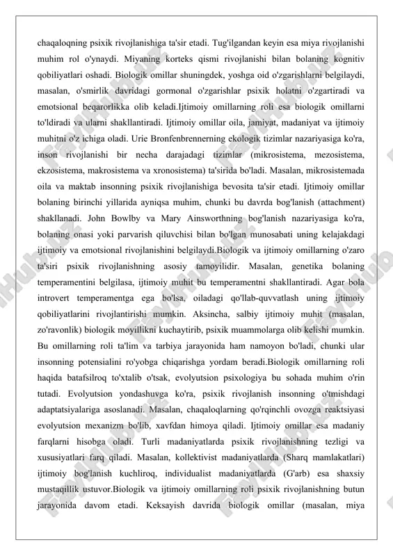 omillarning roli ta'lim va tarbiya jarayonida ham namoyon bo'ladi, chunki ular insonning potensialini ro'yobga chiqarishga yordam beradi.biologik omillarning roli haqida batafsilroq to'xtalib o'tsak, evolyutsion psixologiya bu sohada muhim o'rin tutadi. evolyutsion yondashuvga ko'ra, psixik rivojlanish insonning o'tmishdagi adaptatsiyalariga asoslanadi. masalan, chaqaloqlarning qo'rqinchli ovozga reaktsiyasi evolyutsion mexanizm bo'lib, xavfdan himoya qiladi. ijtimoiy omillar esa madaniy farqlarni hisobga oladi. turli madaniyatlarda psixik rivojlanishning tezligi va xususiyatlari farq qiladi. masalan, kollektivist madaniyatlarda (sharq mamlakatlari) ijtimoiy bog'lanish kuchliroq, individualist madaniyatlarda (g'arb) esa shaxsiy mustaqillik ustuvor.biologik va ijtimoiy omillarning roli psixik rivojlanishning butun jarayonida davom etadi. keksayish davrida biologik omillar (masalan, miya degeneratsiyasi) psixik funktsiyalarni pasaytirsa, ijtimoiy omillar (oilaviy qo'llab-quvvatlash) bu pasayishni sekinlashtirishi mumkin. shuning uchun psixologlar bu omillarni birgalikda o'rganadilar va ularni boshqarish usullarini ishlab chiqadilar. tarbiya va ta’limning ahamiyati tarbiya va ta'lim psixik rivojlanishning asosiy vositalaridir. tarbiya oila va jamiyat tomonidan amalga oshiriladigan jarayon bo'lib, bolaning axloqiy, emotsional va ijtimoiy xususiyatlarini shakllantiradi. ta'lim …