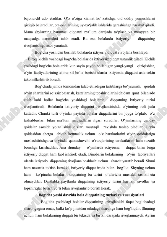 atnashuvchi o‘rtoqlarining harakatlarini ham kuzatib borishga kirishadilar. ana shunday o‘yinlarda ixtiyorsiz diqqat bilan birga ixtiyoriy diqqat ham faol ishtirok etadi. binobarin bolalarning o‘yin faoliyatlari ularda ixtiyoriy diqqatning rivojlana boshlashi uchun sharoit yaratib beradi. shuni ham nazarda to‘tish kerakki, ixtiyoriy diqqat iroda bilan bog‘liq. shyning uchun ham ko‘pincha bolalar diqqatning bu turini o‘zlaricha mustakil tashkil eta olmaydilar. dastlabki paytlarda diqqatning ixtiyoriy turini har xil savollar va topshiriqlar berish yo‘li bilan rivojlantirib borish kerak. bog‘cha yoshi davrida bola diqqatining turlari va xususiyatlari bog‘cha yoshidagi bolalar diqqatining rivojlanishi faqat bog‘chadagi sharoitgagina emas, balki ko‘p jihatdan oiladagi sharoitga ham bog‘liqdir. shuning uchun ham bolalarning diqqati bir tekisda va bir xil darajada rivojlanmaydi. ayrim bolalarda oilada tegishli nazorat ostida bo‘lmasligi, yoki haddan tashqari erka qilib, taltaytirib yuborilganligi tufayli o‘zlarining xatti-harakatlarini xulq atvorlarini tartibga sololmaydilar, bunday bolalar hamma narsalarga ruxsatsiz tegaveradigan, bir joyda tinibtinchib o‘tirolmaydigan, tartibga chakirilganda gapga quloq solmaydigan bo‘ladilar. bunday bolalarda diqqat juda beqaror …