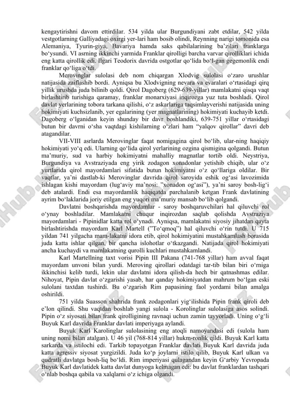 anklarining merovinglar sulolasiga mansub qiroli xlodvigning podsholik tarixi (481-511yillar) franklar hayotida ro‘y bergan katta-katta o‘zgarishlar bilan bog‘liq. xlodvig barcha frank qabilalarini birlashtirib, 486 yilda galliyani istilo qiladi. rimning bu viloyati hali varvarlar tomoni-dan zabt etilmagan bo‘lib, rim imperiyasi qulagandan keyin shimoliy galliyaning amalda qiroli bo‘lib qolgan siagriy degan rimlik mahalliy magnat tomonidan idora qilinardi, bu viloyatning markazi parij edi. siag-riy franklarga sal bo‘lsa-da, jiddiy bir qarshilik ko‘rsata olmadi. suasson shahriga yaqin joyda shiddatli jang bo‘ldi. rim qo‘shinlari franklar tomonidan tor-mor etildi. xlodvig katta va muhim hududni - sena va luara daryolari havzasini zabt etib, franklarga mo‘l-ko‘l yerni taqsimlash imkoniga ega bo‘ldi. daryolari juda ko‘p, yeri serhosil, dehqonchilik uchun qulay va qayinzor o‘rmonlarga boy bo‘lgan keng, lekin rimliklar vaqtida huvullab qolgan bu hududga boshdan-oyoq franklar ko‘chib keldi. 90-yillarning o‘rtasida xlodvig va uning drujinasi tomonidan, keyinroq esa oddiy franklar va ularning oila a’zolari tomonidan xristianlik-ning qabul qilinishi franklar qirolligining yanada rivojlanishi uchun …