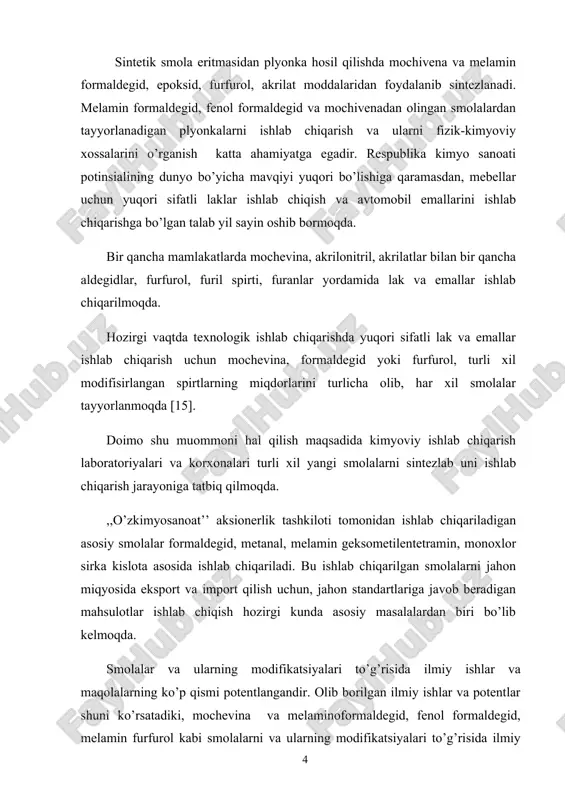 a emallar ishlab chiqarish uchun mochevina, formaldegid yoki furfurol, turli xil modifisirlangan spirtlarning miqdorlarini turlicha olib, har xil smolalar tayyorlanmoqda [15]. doimo shu muommoni hal qilish maqsadida kimyoviy ishlab chiqarish laboratoriyalari va korxonalari turli xil yangi smolalarni sintezlab uni ishlab chiqarish jarayoniga tatbiq qilmoqda. ,,o’zkimyosanoat’’ aksionerlik tashkiloti tomonidan ishlab chiqariladigan asosiy smolalar formaldegid, metanal, melamin geksometilentetramin, monoxlor sirka kislota asosida ishlab chiqariladi. bu ishlab chiqarilgan smolalarni jahon miqyosida eksport va import qilish uchun, jahon standartlariga javob beradigan mahsulotlar ishlab chiqish hozirgi kunda asosiy masalalardan biri bo’lib kelmoqda. smolalar va ularning modifikatsiyalari to’g’risida ilmiy ishlar va maqolalarning ko’p qismi potentlangandir. olib borilgan ilmiy ishlar va potentlar shuni ko’rsatadiki, mochevina va melaminoformaldegid, fenol formaldegid, melamin furfurol kabi smolalarni va ularning modifikatsiyalari to’g’risida ilmiy ishlarning kamligi, ular ustida texnologik ishlab chiqarish jarayonlarining kam o’rganilganligidan dalolat beradi. shu maqsadda melamen-furfurol smolasi melamen-formaldegid va mochivena-furfurol, fenol-formaldegid smolalari ustida bitiruv malakaviy ish olib borishni maqsad qilib …