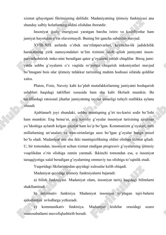 tadigan progressiv g’oyalarning ijtimoiy voqelikdan o’rin olishiga zamin yaratadi. ikkinchi tomondan esa, u insoniyat taraqqiyotiga xalal beradigan g’oyalarning ommaviy tus olishiga to’sqinlik etadi. yuqoridagi fikrlarimizdan quyidagi xulosalar kelib chiqadi. madaniyat quyidagi ijtimoiy funktsiyalarni bajaradi: a) bilish funktsiyasi. madaniyat olam, insoniyat tarixi haqidagi bilimlarni shakllantiradi. b) informativ funktsiya. madaniyat insoniyat to’plagan tajri-balarni ajdodlardan avlodlarga yetkazadi. v) kommunikativ funktsiya. madaniyat kishilar orasidagi uzaro munosabatlarni muvofiqlashtirib boradi. madaniyat ijtimoiy funktsiyalarining tuzilishi inson hayotiy faoliyatining mazmuni siyqalanishiga, uning nazorat ostidan chiqishiga, jamiyatdagi vorisiylikning buzilishiga, inson ijodiy energiyasi mahsullarining regressga xizmat qila boshlashiga sabab bo’ladi. madaniyat ijtimoiy funktsiyalarini to’laqonli ruyobga chiqishi, bir tomondan, progressiv taraqqiyotni tezlash-tirsa, ikkinchi tomondan, insoniyat tarixi davomida yuzaga kelayotgan muammolarni o’z vaqtida anglab olish va bartaraf etish imoniyatlarini vujudga keltiradi. sivilizatsiya. madaniyat va sivilizatsiyaning aloqadorligi «tsivilizatsiya» tushunchasi turli falsafiy-gnoseologik kontseptsiyalarda turlicha yondashuvlar asosida talqin qilingan. ushbu tushunchaning mazmunini batafsil o’rganish uchun falsafiy fikrlar taraqqiyotidagi qarashlarni tahlil qilib, o’rganish maqsadga muvofiq. tsivilizatsiya …