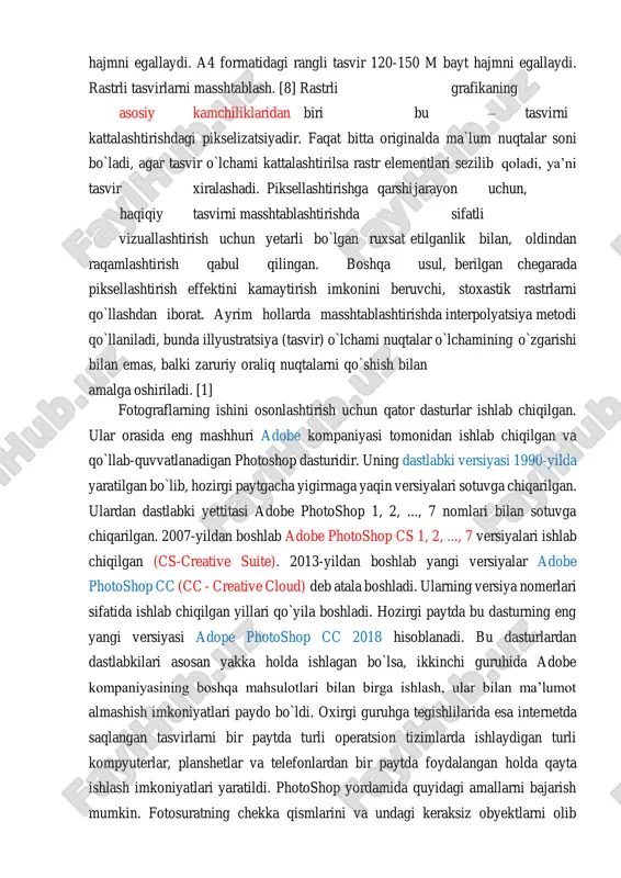 matidagi rangli tasvir 120-150 m bayt hajmni egallaydi. rastrli tasvirlarni masshtablash. [8] rastrli grafikaning asosiy kamchiliklaridan biri bu – tasvirni kattalashtirishdagi pikselizatsiyadir. faqat bitta originalda ma`lum nuqtalar soni bo`ladi, agar tasvir o`lchami kattalashtirilsa rastr elementlari sezilib qoladi, ya’ni tasvir xiralashadi. piksellashtirishga qarshi jarayon uchun, haqiqiy tasvirni masshtablashtirishda sifatli vizuallashtirish uchun yetarli bo`lgan ruxsat etilganlik bilan, oldindan raqamlashtirish qabul qilingan. boshqa usul, berilgan chegarada piksellashtirish effektini kamaytirish imkonini beruvchi, stoxastik rastrlarni qo`llashdan iborat. ayrim hollarda masshtablashtirishda interpolyatsiya metodi qo`llaniladi, bunda illyustratsiya (tasvir) o`lchami nuqtalar o`lchamining o`zgarishi bilan emas, balki zaruriy oraliq nuqtalarni qo`shish bilan amalga oshiriladi. [1] fotograflarning ishini osonlashtirish uchun qator dasturlar ishlab chiqilgan. ular orasida eng mashhuri adobe kompaniyasi tomonidan ishlab chiqilgan va qo`llab-quvvatlanadigan photoshop dasturidir. uning dastlabki versiyasi 1990-yilda yaratilgan bo`lib, hozirgi paytgacha yigirmaga yaqin versiyalari sotuvga chiqarilgan. ulardan dastlabki yettitasi adobe photoshop 1, 2, ..., 7 nomlari bilan sotuvga chiqarilgan. 2007-yildan boshlab adobe photoshop cs 1, 2, …