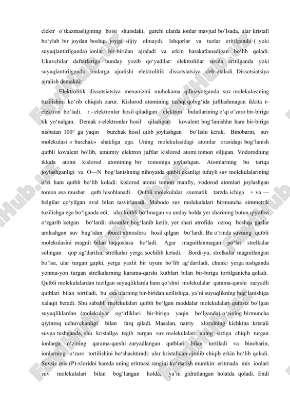 qoladi. ukuvchilar daftarlariga bunday yozib qo‘yadilar: elektrolitlar suvda eritilganda yoki suyuqlantirilganda ionlarga ajralishi elektrolitik dissotsiatsiya deb ataladi. dissotsiatsiya ajralish demakdir. elektrolitik dissotsiatsiya mexanizmi muhokama qilinayotganda suv molekulasining tuzilishini ko‘rib chiqish zarur. kislorod atomining tashqi qobig‘ida juftlashmagan ikkita r-elektron bo‘ladi. r - elektronlar hosil qiladigan elektron bulutlarining o‘qi o‘zaro bir-biriga tik yo‘nalgan. demak r-elektronlar hosil qiladigan kovalent bog‘lanishlar ham bir-biriga nisbatan 100° ga yaqin burchak hosil qilib joylashgan bo‘lishi kerak. binobarin, suv molekulasi « burchak» shakliga ega. uning molekulasidagi atomlar orasidagi bog‘lanish qutbli kovalent bo‘lib, umumiy elektron juftlar kislorod atomi tomon siljigan. vodorodning ikkala atomi kislorod atomining bir tomoniga joylashgan. atomlarning bu tariqa joylashganligi va o—n bog‘lanishning nihoyatda qutbli ekanligi tufayli suv molekulalarining o‘zi ham qutbli bo‘lib koladi: kislorod atomi tomon manfiy, vodorod atomlari joylashgan tomon esa musbat qutb hisoblanadi. qutbli molekulalar sxematik tarzda ichiga + va — belgilar qo‘yilgan oval bilan tasvirlanadi. mabodo suv molekulalari birmuncha simmetrik tuzilishga ega bo‘lganda …