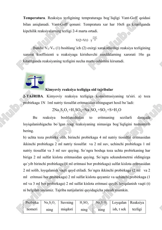 reaksiya tezligining tempraturaga bog`liqligi vant-goff qoidasi bilan aniqlanadi. vant-goff qonuni: tempratura xar har 10os ga kitarilganda kipchilik reaksiyalarning tezligi 2-4 marta ortadi. vt2=vt1· γ bunda: vt2·vt1 (1) boshlang`ich (2) oxirgi xarakatlardagi reaksiya tezligining xarorat koeffisienti u reaksiyaga kirishuvchi moddalarning xarorati 10o ga kitarilganda reaksiyaning tezligini necha marta oshishini kirsatadi. kimyoviy reaksiya tezligiga oid tajribalar 2-tajriba. kimyoviy reaksiya tezligiga konsentrasiyaning ta'siri. a) toza probirkaga 1n 1ml natriy tiosulfat eritmasidan oltingugurt hosil bo`ladi: bu reaksiya boshlanishidan to eritmaning sezilarli darajada loyiqalanishigacha bo`lgan vaqt reaksiyaning nimasiga bog`liqligini tushuntirib bering. b) uchta toza probirka olib, birinchi probirkaga 4 ml natriy tiosulfat eritmasidan ikkinchi probirkaga 2 ml natriy tiosulfat va 2 ml suv, uchinchi probirkaga 1 ml natriy tiosulfat va 3 ml suv quying. so`ngra boshqa toza uchta probirkaning har biriga 2 ml sulfat kislota eritmasidan quying. so`ngra sekundometrni oldingizga qo`yib birinchi probirkaga (4 ml eritmasi bor probirkaga) sulfat kislota eritmasidan 2 ml solib, loyqalanish …