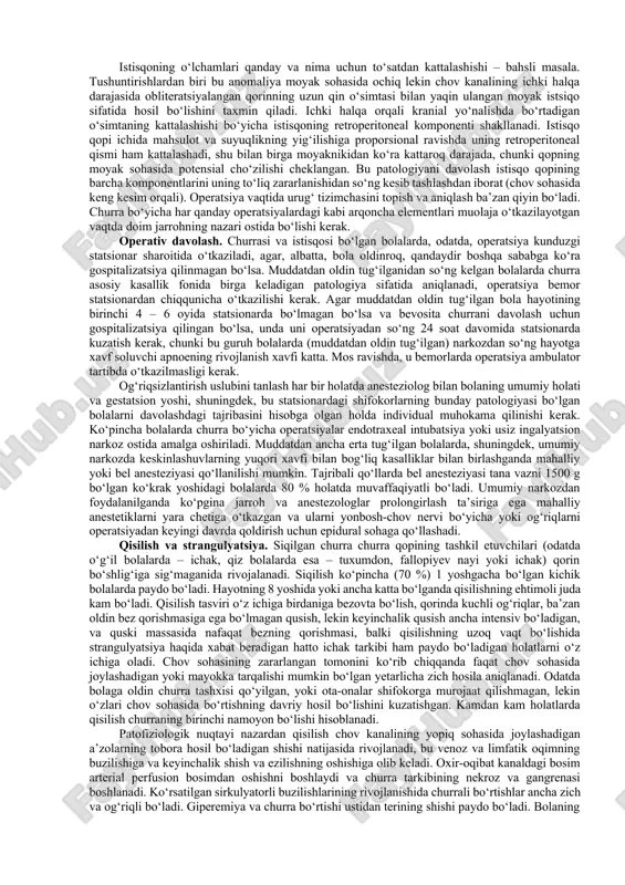 bahslarga sabab bo‘ladi. bolalarda churralarning bu noodatiy ko‘rinishlarining rivojlanish xavfining eng muhim omili to‘g‘ri va son churralari bo‘lgan bola yoshidagi bemorlarning uchdan birining anamnezida uchraydigan egri chov churrasi sababli ko‘chgan operatsiya hisoblanadi. bolalarda to‘g‘ri va son, shuningdek, egri churralarning rivojlanish xavfi qorinda yuqori bosim va ulovchi to‘qimalarning rivojlanishida nuqson bo‘lganida yuqori. «birlamchi» churraning klinik omillari paydo bo‘lgan yosh bilan kontralateral ochiq qin o‘simtasining chastotasi, va mos ravishda, keyinchalik qarama-qarshi tomonda churraning rivojlanish ehtimoli sezilarli darajada bog‘liq. ko‘pincha qarama-qarshi tomonda ochiq qin o‘simtasi (63 %) 2 oygacha bo‘lgan bolalarda uchraydi. bu ko‘rsatkich 2 dan 16 yoshgacha bo‘lgan bemorlarda 41 %gacha tushadi. «klinik» kontralateral churraning rivojlanish chastotasi agar birlamchi gerniorafiya 1 yoshgacha bo‘lgan davrda o‘tkazilsa, 40 – 50 %ni, va birlamchi operatsiyaga hayotining 1 yilidan so‘ng yo‘liqqan bemorlarda bor-yo‘g‘i 10 – 15 % tashkil etadi. bolalarda ikki tomonlama churraning rivojlanish chastotasini aniqlaydigan boshqa omillarga jins, birlamchi zararlanish tomoni (churra chapdan yoki o‘ngdan), …