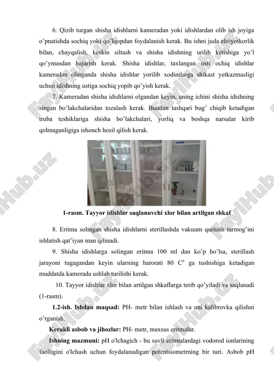 etkazmasligi uchun idishning ustiga sochiq yopib qo’yish kerak. 7. kameradan shisha idishlarni olgandan keyin, uning ichini shisha idishning singan bo’lakchalaridan tozalash kerak. bundan tashqari bug’ chiqib ketadigan truba teshiklariga shisha bo’lakchalari, yorliq va boshqa narsalar kirib qolmaganligiga ishonch hosil qilish kerak. 1-rasm. tayyor idishlar saqlanuvchi xlor bilan artilgan shkaf 8. eritma solingan shisha idishlarni sterillashda vakuum quritish tarmog’ini ishlatish qat’iyan man qilinadi. 9. shisha idishlarga solingan eritma 100 ml dan ko’p bo’lsa, sterillash jarayoni tugagandan keyin ularning harorati 80 с0 ga tushishiga ketadigan muddatda kamerada ushlab turilishi kerak. 10. tayyor idishlar xlor bilan artilgan shkaflarga terib qo’yiladi va saqlanadi (1-rasm). 1.2-ish. ishdan maqsad: ph- metr bilan ishlash va uni kalibrovka qilishni o’rganish. kerakli asbob va jihozlar: ph- metr, maxsus eritmalar. ishning mazmuni: ph o'lchagich - bu suvli eritmalardagi vodorod ionlarining faolligini o'lchash uchun foydalanadigan potentsiometrning bir turi. asbob ph qiymati sifatida eritmalarning kislotaligi va asosliligini ko'rsatishi mumkin. ph qiymati qancha …