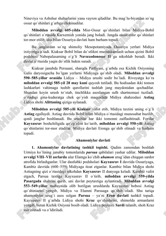 imoliy mesopotamiyada ossuriya yerlari midiya ixtiyoriga o`tadi. kiaksar bobil bilan do`stlikni mustahkamlash uchun qizini bobil podshosi nabopalasarning o`g`li navuxodonosor ii ga nikohlab beradi. ikki davlat o`rtasida yaqin do`stlik hukm suradi. kiaksar janubda persuani, sharqda parfiyani, g`arbda esa kichik osiyoning galis daryosigacha bo`lgan yerlarni midiyaga qo`shib oladi. miloddan avvalgi 590–585-yillar orasida lidiya – midiya urushi sodir bo`ladi. rivoyatga ko`ra miloddan avvalgi 585-yil 28 may kuni quyosh tutiladi. bu hodisadan ikki tomon lashkarlari vahimaga tushib qurollarini tashlab jang maydonidan qochadilar. shundan keyin urush to`xtab, tinchlikka asoslangan sulh shartnomasi tuziladi. o`rtadagi gina-kuduratga chek qo`yish maqsadida midiya shahzodasi astiag lidiya shohi alittaning qiziga uylanadi. miloddan avvalgi 585-yili kiaksar vafot etib, midiya taxtini uning o`g`li astiag egallaydi. astiag davrida bobil bilan midiya o`rtasidagi munosabat buzilib, qonli janglar boshlanadi. bu urushlar har ikki tomonni zaiflashtiradi. forslar kayxusrav boshchiligida qo`zg`olon ko`tarib, miloddan avvalgi 550-yili astiag qo`shinlarini tor-mor etadilar. midiya davlati eronga qo`shib olinadi va barham topadi. ahamoniylar …