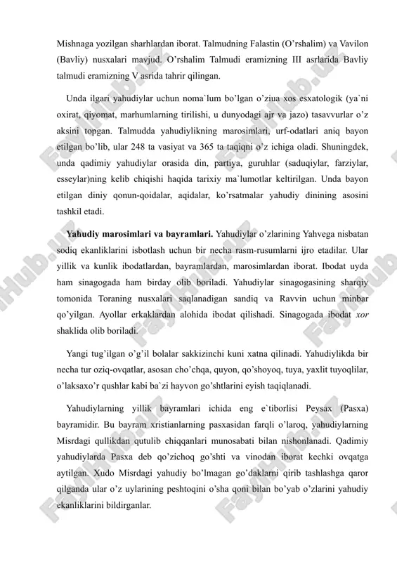 g v asrida tahrir qilingan. unda ilgari yahudiylar uchun noma`lum bo’lgan o’ziuа хоs esxatologik (ya`ni oxirat, qiyomat, marhumlarning tirilishi, u dunyodagi ajr va jazo) tasavvurlar o’z aksini topgan. talmudda yahudiylikning marosimlari, urf-odatlari aniq bayon etilgan bo’lib, ular 248 ta vasiyat va 365 ta taqiqni o’z ichiga oladi. shuningdek, unda qadimiy yahudiylar orasida din, partiya, guruhlar (saduqiylar, farziylar, esseylar)ning kelib chiqishi haqida tarixiy ma`lumotlar keltirilgan. unda bayon etilgan diniy qonun-qoidalar, aqidalar, ko’rsatmalar yahudiy dinining asosini tashkil etadi. yahudiy marosimlari va bayramlari. yahudiylar o’zlarining yahvega nisbatan sodiq ekanliklarini isbotlash uchun bir necha rasm-rusumlarni ijro etadilar. ular yillik va kunlik ibodatlardan, bayramlardan, marosimlardan iborat. ibodat uyda ham sinagogada ham birday olib boriladi. yahudiylar sinagogasining sharqiy tomonida toraning nusxalari saqlanadigan sandiq va ravvin uchun minbar qo’yilgan. ayollar erkaklardan alohida ibodat qilishadi. sinagogada ibodat xor shaklida olib boriladi. yangi tug’ilgan o’g’il bolalar sakkizinchi kuni xatna qilinadi. yahudiylikda bir necha tur oziq-ovqatlar, asosan cho’chqa, quyon, qo’shoyoq, …