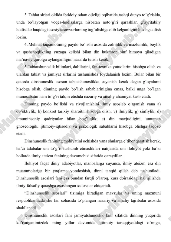 ida ko’rsatganimizdek ming yillar davomida ijtimoiy taraqqiyotidagi o’rniga, ahamiyatiga holis baho beradiki, bu ayniqsa dinning mohiyati, evolyutsiyasi va jamiyatda, tarixda, ma’naviyatda tutgan o’rniga bag’ishlangan mavzularda o’z aksini topgan. hozirgi murakkab va ma’suliyatli mustaqillik davrida turli dinlarga e’tiqod qiluvi kishilarni bir-biriga qarama-qarshi qo’yish, milliy birligi va birdamligini tiklayotgan xalqlarni diniy ziddiyatlar girdobiga tortish, hokimiyat uchun kurash maqsadida zimdan foydalanish adolatsizliklarga, nohaq qon to’kilishiga olib kelgan. shu o’rinda islomning markaziy osiyo xalqlari hayotida o’ynagan roli, bu mintaqada yashayotgan aholi urf odatlarida islomni o’rni va rolini, islom ma’naviyati, islom san’ati, islom arxetekturasi, ularning ma’naviyat va ma’rifatning yuksalishidagi roli muammolari bilan ham dinshunoslik fani shug’ullanadi. 2 ma’lumki, sovetlar davrida din, diniy tashkilotlar, dindorlarga nisbatan qo’llaniladigan sovet siyosati ilmiy tamoyillarning buzilishiga sabab bo’ldi. uning o’rniga diniy qarashlarni bartaraf etishni tezlashtirishni maqsad qilgan siyosiy dahriylik maydonga chiqdi. amalda diniy tashkilotlar va dindorlarga nisbatan buyruqbozlik metodi qo’llanildi. nazariyada, xususan amaliyotda diniy tashkilotlarga bunday qarash to mustaqilligimizgacha davom …