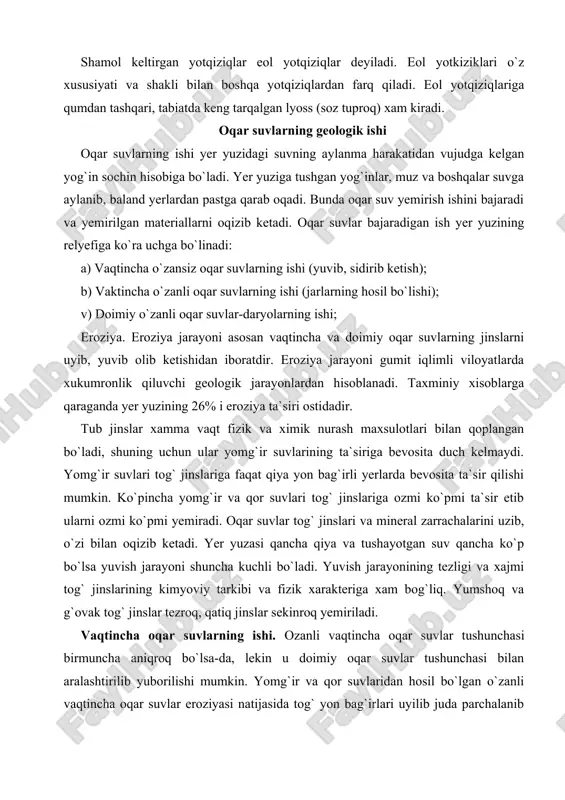 di. taxminiy xisoblarga qaraganda yer yuzining 26% i eroziya ta`siri ostidadir. tub jinslar xamma vaqt fizik va ximik nurash maxsulotlari bilan qoplangan bo`ladi, shuning uchun ular yomg`ir suvlarining ta`siriga bevosita duch kelmaydi. yomg`ir suvlari tog` jinslariga faqat qiya yon bag`irli yerlarda bevosita ta`sir qilishi mumkin. ko`pincha yomg`ir va qor suvlari tog` jinslariga ozmi ko`pmi ta`sir etib ularni ozmi ko`pmi yemiradi. oqar suvlar tog` jinslari va mineral zarrachalarini uzib, o`zi bilan oqizib ketadi. yer yuzasi qancha qiya va tushayotgan suv qancha ko`p bo`lsa yuvish jarayoni shuncha kuchli bo`ladi. yuvish jarayonining tezligi va xajmi tog` jinslarining kimyoviy tarkibi va fizik xarakteriga xam bog`liq. yumshoq va g`ovak tog` jinslar tezroq, qatiq jinslar sekinroq yemiriladi. vaqtincha oqar suvlarning ishi. ozanli vaqtincha oqar suvlar tushunchasi birmuncha aniqroq bo`lsa-da, lekin u doimiy oqar suvlar tushunchasi bilan aralashtirilib yuborilishi mumkin. yomg`ir va qor suvlaridan hosil bo`lgan o`zanli vaqtincha oqar suvlar eroziyasi natijasida tog` yon bag`irlari uyilib juda …
