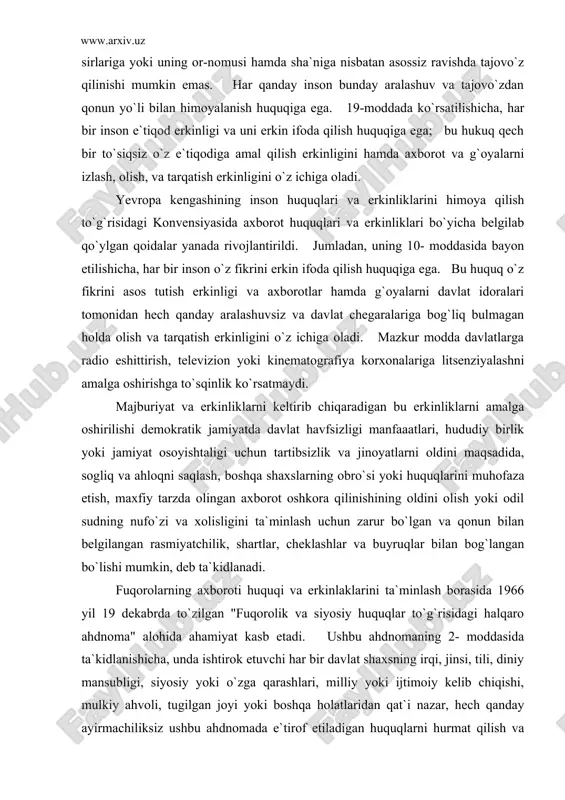 gliq va ahloqni saqlash, boshqa shaxslarning obro`si yoki huquqlarini muhofaza etish, maxfiy tarzda olingan axborot oshkora qilinishining oldini olish yoki odil sudning nufo`zi va xolisligini ta`minlash uchun zarur bo`lgan va qonun bilan belgilangan rasmiyatchilik, shartlar, cheklashlar va buyruqlar bilan bog`langan bo`lishi mumkin, deb ta`kidlanadi. fuqorolarning axboroti huquqi va erkinlaklarini ta`minlash borasida 1966 yil 19 dekabrda to`zilgan "fuqorolik va siyosiy huquqlar to`g`risidagi halqaro ahdnoma" alohida ahamiyat kasb etadi. ushbu ahdnomaning 2- moddasida ta`kidlanishicha, unda ishtirok etuvchi har bir davlat shaxsning irqi, jinsi, tili, diniy mansubligi, siyosiy yoki o`zga qarashlari, milliy yoki ijtimoiy kelib chiqishi, mulkiy ahvoli, tugilgan joyi yoki boshqa holatlaridan qat`i nazar, hech qanday ayirmachiliksiz ushbu ahdnomada e`tirof etiladigan huquqlarni hurmat qilish va o`z hududlari doirasida uning yurisdiksiyasi ostida bo`lgan barcha shaxslar uchun ta`minlash majburiyatini o`z zimmasiga oladi. 4- moddada qayd etilishicha, davlatda millat hayoti havf ostida buladigan favqulodda vaziyat yuzaga kelgan paytda va uning amal qilayotgani to`g`risida rasmiy ravishda …