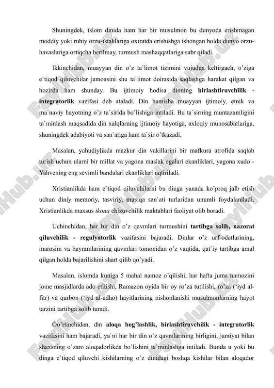 ariga oxiratda erishishga ishongan holda dunyo orzu-havaslariga ortiqcha berilmay, turmush mashaqqatlariga sabr qiladi. ikkinchidan, muayyan din o’z ta`limot tizimini vujudga keltirgach, o’ziga e`tiqod qiluvchilar jamoasini shu ta`limot doirasida saqlashga harakat qilgan va hozirda ham shunday. bu ijtimoiy hodisa dinning birlashtiruvchilik - integratorlik vazifasi deb ataladi. din hamisha muayyan ijtimoiy, etnik va ma`naviy hayotning o’z ta`sirida bo’lishiga intiladi. bu ta`sirning muntazamligini ta`minlash maqsadida din xalqlarning ijtimoiy hayotiga, axloqiy munosabatlariga, shuningdek adabiyoti va san`atiga ham ta`sir o’tkazadi. masalan, yahudiylikda mazkur din vakillarini bir mafkura atrofida saqlab turish uchun ularni bir millat va yagona maslak egalari ekanliklari, yagona xudo - yahvening eng sevimli bandalari ekanliklari uqtiriladi. xristianlikda ham e`tiqod qiluvchilarni bu dinga yanada ko’proq jalb etish uchun diniy memoriy, tasviriy, musiqa san`ati turlaridan unumli foydalaniladi. xristianlikda maxsus ikona chizuvchilik maktablari faoliyat olib boradi. uchinchidan, har bir din o’z qavmlari turmushini tartibga solib, nazorat qiluvchilik - regulyatorlik vazifasini bajaradi. dinlar o’z urf-odatlarining, marosim va …