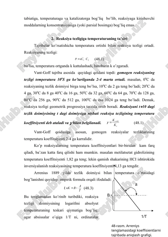 siyalarining birga teng bo’lgandagi reaksiya tezligidir. shuning uchun ba’zan k solishtirma tezlik ham deb ataladi. kinetik hisoblashlarda k topiladi, zarur bo’lsa ma’lum konsetratsiyada boradigan tezlikni, (47.3) tenglamadan foydalanib hisoblanadi. тurli reaksiyalarning kuzatilgan tezlikka, ya’ni reaksiyaga kirishuvchi moddalarni hohlagan konsentratsiyada (miqdorda) olib o’tkazilgandagi reaksiya tezligining qiymati bilan emas, balki reaksiya tezlik doimiysining qiymati bilan solishtiriladi. тezlik doimiysining qiymati reaksiyaga kirishuvchi moddalarning tabiatiga, temperaturaga va katalizatorga bog’liq bo’lib, reaksiyaga kirishuvchi moddalarning konsentratsiyasiga (yoki parsial bosimga) bog’liq emas. 2. reaksiya tezligiga temperaturaning ta’siri тajribalar ko’rsatishicha temperatura ortishi bilan reaksiya tezligi ortadi. reaksiyaning tezligi: (48.1) bo’lsa, temperatura ortganda k kattalashadi, binobarin k o’zgaradi. vant-goff tajriba asosida quyidagi qoidani topdi: gomogen reaksiyaning tezligi temperatura 100s ga ko’tarilganda 2-4 marta ortadi. masalan, 00c da reaksiyaning tezlik doimiysi birga teng bo’lsa, 100c da 2 ga teng bo’ladi; 200c da 4 ga, 300c da 8 ga 400c da 16 ga, 500c da 32 ga, 600c da 64 ga, …