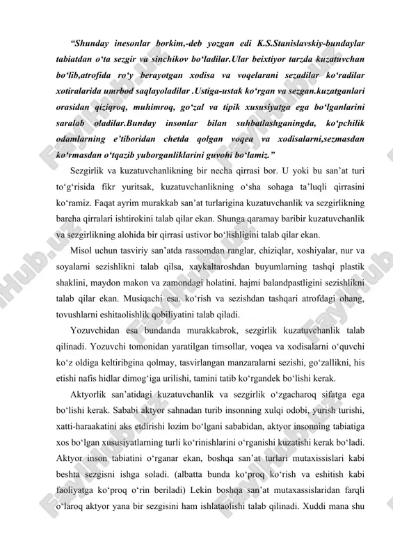 lik san’atidagi kuzatuvchanlik va sezgirlik o‘zgacharoq sifatga ega bo‘lishi kerak. sababi aktyor sahnadan turib insonning xulqi odobi, yurish turishi, xatti-haraakatini aks etdirishi lozim bo‘lgani sababidan, aktyor insonning tabiatiga xos bo‘lgan xususiyatlarning turli ko‘rinishlarini o‘rganishi kuzatishi kerak bo‘ladi. aktyor inson tabiatini o‘rganar ekan, boshqa san’at turlari mutaxissislari kabi beshta sezgisni ishga soladi. (albatta bunda ko‘proq ko‘rish va eshitish kabi faoliyatga ko‘proq o‘rin beriladi) lekin boshqa san’at mutaxassislaridan farqli o‘laroq aktyor yana bir sezgisini ham ishlataolishi talab qilinadi. xuddi mana shu sezgi aktyorlik san’atida muhim ahamiyatga ega. bu sezgini qabul qilishning mushaklar yoki motor sezgi ham deyish mumkin. inson hatti-harakatini kuzatyotgan aktyor, hayolan o‘sha harakatlarni takrorlashga “o‘ynashga” intiladi. garchand aktyor o‘z obyektini kuzatar ekan, tashqaridan qaraganda u, harakatsiz turgan bo‘lsada, uning ichki mushaklari kuzatilayotgan obyektning harakatlarini keltirib chiqaruvchi boshlang‘ich turtkilarini takrorlashga intiladi. xuddi mana shu boshlang‘ich turtkilar orqali kuzatilayotgan ob’ktning xatti-harakatlari aktyorning muskullari xotirasida saqlanib qoladi. aktyor mazkur shaxsga o‘xshagan obrazlarni sahnada …