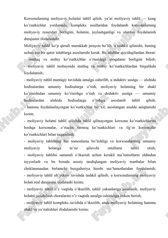 iga asoslanib, moliyaviy holatni yaxshilash choralarini o’z vaqtida amalga oshirishga imkon berish; - moliyaviy tahlil kompleks ravishda o’tkazilib, unda moliyaviy holatning hamma shakl va yo’nalishlari ifodalanishi lozim; - moliyaviy tahlil o’z vaqtida va haqqoniy bo’lib, u moliyaviy holatni ko’tarishga bag’ishlangan tadbirlarni ishlab chiqib, ularni amalga oshirishga imkon berishi; - moliyaviy holatni tahlil qilish shunday vaqtda o’tkazilishi lozimki, tahlil yakunlari qo’yilgan maqsadni amalga oshirib, korxona boshqaruvini takomillashtirishga imkoniyat tug’dirishi lozim; - moliyaviy tahlil barcha yig’ilgan va umumlashtirilgan ma’lumotlarga asoslanib, kerakli ko’rsatkichlardan foydalanib, bu ko’rsatkichlarning asosliligi to’g’ri usullarda aniqlanishi lozim ko’rinib turibdiki, moliyaviy tahlil ko’p qirrali murakkab va muhim bo’lganligi sababli u bir qancha talablarga asoslangan bo’lishi lozim. yuqorida ko’rilgan talablarga asoslanib, moliyaviy tahlil korxonalarning moliyaviy holatini tahlil qilishda quyidagi vazifalarni bajarishga yo’naltirilishi kerak: -korxonalarning moliyaviy darajasini baholash. -moliyaviy holatning o’zgarishini aniqlash. -moliya holatiga ta’sir ko’rsatuvchi omillarni tahlil qilish. korxonalarda qo’lga kiritilgan moliyaviy holat darajasini ifodalab, bu borada hali foydalanilmagan imkoniyatlarni, mavjud …