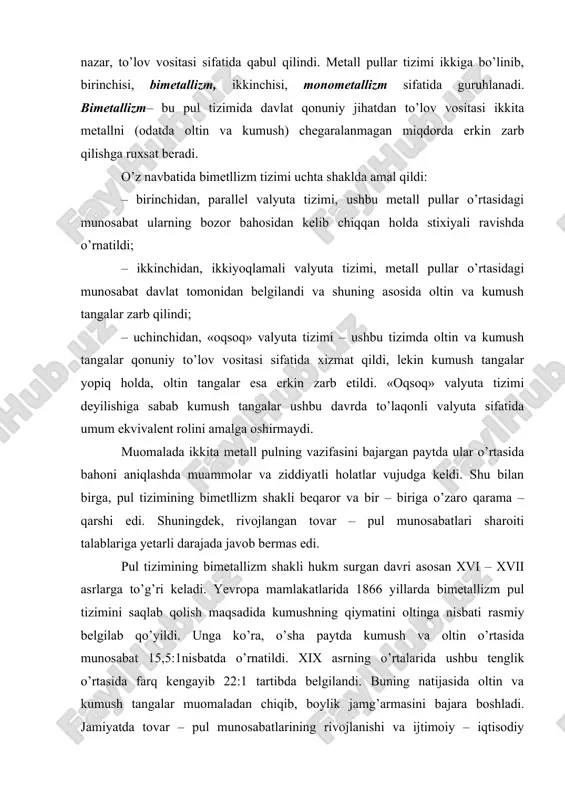 ovar – pul munosabatlarining rivojlanishi va ijtimoiy – iqtisodiy yagona umumekvivalent vazifasini bitta metall pul bajarish zarurligini ko’rsatdi. buning natijasida monometallizm pul tizimi shakllandi. monometallizm pul tizimi sharoitida – bitta qimmatbaho metall (oltin va kumush, asosan oltin) umum ekvivalent vazifasini bajardi. shu bilan birga, pul timizining monometallizm davrida muomalaga oltin tangalarga maydalanadigan boshqa pul belgilari (xazina biletlari, banknotlar va mayda monetalar) ham kirib kela boshladi. xalqaro valyuta – kredit munosabatlarini amalga oshirishda xix asrda to’liq va xx asrning boshlarigacha muomalada oltin asosiy rol o’ynadi. oltin standartining rivojlangan davri 1880 – 1914 yillarga to’g’ri keladi. monometallizm o’z navbatida oltin tanga, oltin quyma va oltin deviz standartini o’z ichiga olar edi. oltin tanga standarti tovarlarning bahosi oltinda ifodalanadi, mamlakat bozorlarida oltin to’lov vositasini bajaradi va erkin ravishda zarb etiladi. oltin pulning barcha funktsiyalarini bajaradi. oltin tanga standarti sharoitida pul tizimi talab va taklif asosida tartibga solinib, muomaladan ortiqcha bo’lgan oltin tanglar “avtomatik …