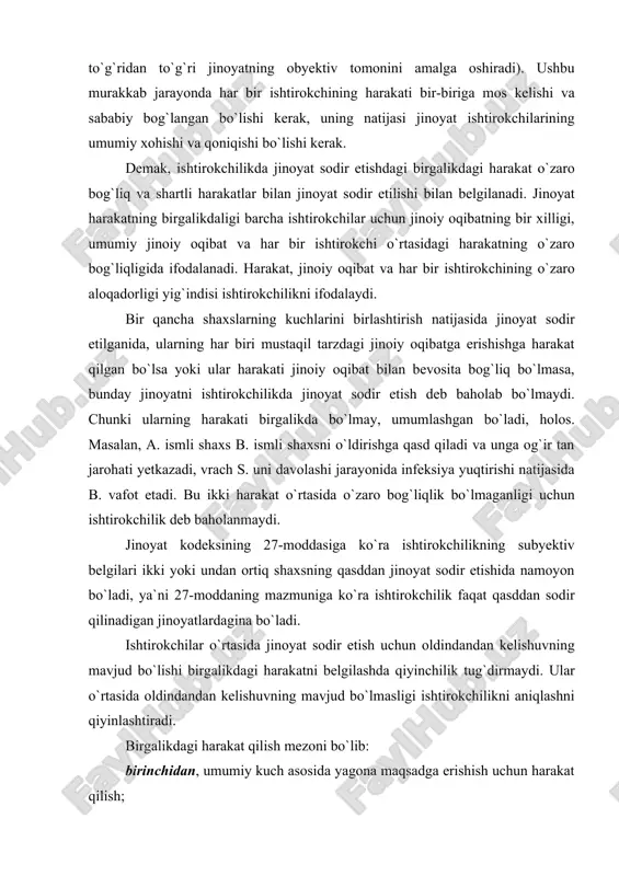 dagina bo`ladi. ishtirokchilar o`rtasida jinoyat sodir etish uchun oldindandan kelishuvning mavjud bo`lishi birgalikdagi harakatni belgilashda qiyinchilik tug`dirmaydi. ular o`rtasida oldindandan kelishuvning mavjud bo`lmasligi ishtirokchilikni aniqlashni qiyinlashtiradi. birgalikdagi harakat qilish mezoni bo`lib: birinchidan, umumiy kuch asosida yagona maqsadga erishish uchun harakat qilish; ikkinchidan, boshqa ishtirokchilarning yagona umumiy natijaga erishishga qaratilgan harakatini bilish va hisobga olish xizmat qiladi. jinoyat sodir etishda bir qancha shaxslarning ishtiroki obyektiv vaziyatlarni birgalikda kuch ishlatish asosida natijaga erishish, shuningdek,, subyektiv vaziyat--ishtirokchilarning harakatini birlashganligi va kuchlarni birlashtirish asosida yagona maqsadga erishishga qaratilganligini bilishni o`z ichiga oladi. birgalikdagi ishtirokchilar uchun umumiy bo`lgan muayyan natijaga erishish uchun harakat qilish ishtirokchilar kuchining birlashganligini bildiradi. shaxslarning birlashishi jinoiy natijaga oson erishish zaruriyatidan kelib chiqadi. subyektiv mezoning ikkinchi belgisi ishtirokchilar bir-birining harakatini oldindandan bilganligini anglatadi. ishtirokchilikning subyektiv mezoni ishtirokchilarning o`zaro xabardorligi va kelishgan holda harakat qilishi bilan xususiyatlanadi. o`zaro xabardorlik shu bilan xususiyatlanadiki, jinoyat sodir etishdagi barcha ishtirokchilarning birinchidan, jinoyatni birgalikda sodir etganligi, …