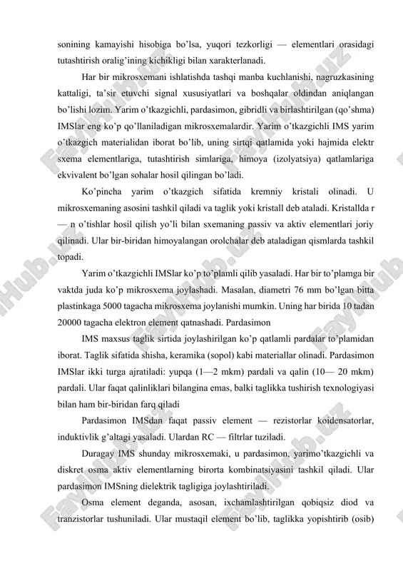 . pardasimon imslar ikki turga ajratiladi: yupqa (1—2 mkm) pardali va qalin (10— 20 mkm) pardali. ular faqat qalinliklari bilangina emas, balki taglikka tushirish texnologiyasi bilan ham bir-biridan farq qiladi pardasimon imsdan faqat passiv element — rezistorlar koidensatorlar, induktivlik g’altagi yasaladi. ulardan rc — filtrlar tuziladi. duragay ims shunday mikrosxemaki, u pardasimon, yarimo’tkazgichli va diskret osma aktiv elementlarning birorta kombinatsiyasini tashkil qiladi. ular pardasimon imsning dielektrik tagligiga joylashtiriladi. osma element deganda, asosan, ixchamlashtirilgan qobiqsiz diod va tranzistorlar tushuniladi. ular mustaqil element bo’lib, taglikka yopishtirib (osib) qo’yiladi va parda elementlari bilan ingichka simlar yordamida tutashtiriladi. duragay imsda yarim o’tkazgichli ims ham osma element hisoblanadi. ayrim hollarda yetarlicha katta sig’im va induktivlik zarur bo’lganda ixchamlashtirilgan kondensator va induktivlik g’altagi ham osma element sifatida joriy qilinadi, chunki pardasimon imsda katta sig’im va induktivlikka erishish mumkin bo’lmaydi. birlashtirilgan imsda aktiv zlementlar yarim o’tkazgichli mikrosxemadagi, passiv elementlar esa, pardasimon mikrosxemalardagi kabi yasaladi. ular umumiy taglikka …