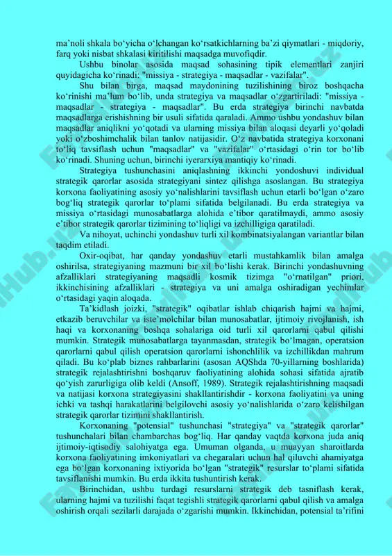 chiqarish (kono, 1987). kompaniyaning vazifasini shakllantirish uchun kompaniyaning tashqi va ichki muhiti, shu jumladan siyosiy muhitning barqarorlik darajasi, sanoatning rivojlanishini qо‘llab-quvvatlashga yо‘naltirilganligi tо‘g‘risidagi muhim ma’lumotlarni hisobga olish va qayta ishlash kerakligi aniq; soliq rejimi tо‘g‘risida; sohadagi tranzaktsion xarajatlar darajasi dinamikasi va boshqalar. missiya bayonotining umumiyligiga qaramay, u о‘zgaruvchan emas va firmaning о‘zi yoki uning faoliyati shartlari (makroiqtisodiy va ijtimoiy sharoitlar) evolyusiyasi bilan о‘zgarishi mumkin. shu bilan birga, yangi missiyani ishlab chiqish jarayoni kompaniyaning yuqori rahbariyati va korxona faoliyatiga qiziqqan barcha vakillarning homiyligi va nazorati ostida amalga oshirilishi kerak, chunki bu maqsad maydonining boshqa barcha elementlarini о‘zgartirishga olib keladi. shunday qilib, bu erda maqsadli hududni tuzatish iyerarxik tizim shaklida amalga oshiriladi, bunda har bir keyingi darajani avvalgisining ma’lum bir aniqlanishi sifatida kо‘rib chiqish kerak. о‘z navbatida, yuqori daraja bir yoki bir nechta pastki sintez sifatida namoyon bо‘ladi. ushbu yondashuv bilan strategiya maqsadlar va ularni amalga oshirish vositalarining organik birligi sifatida qaralishi …