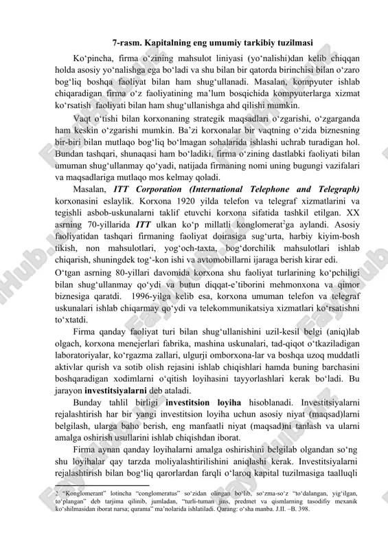 lgilab olishi kerak va bu jarayon strategik rejalashtirish deb ataladi. strategik rejalashtirish vaqt omilini inobatga olgan holda xarajat va daromadni baholash bilan bog‘liq ekan, ko‘p jihatdan, uni moliyaviy qarorga kiritish mumkin. shape \* mergeformat 7-rasm. kapitalning eng umumiy tarkibiy tuzilmasi ko‘pincha, firma o‘zining mahsulot liniyasi (yo‘nalishi)dan kelib chiqqan holda asosiy yo‘nalishga ega bo‘ladi va shu bilan bir qatorda birinchisi bilan o‘zaro bog‘liq boshqa faoliyat bilan ham shug‘ullanadi. masalan, kompyuter ishlab chiqaradigan firma o‘z faoliyatining ma’lum bosqichida kompyuterlarga xizmat ko‘rsatish faoliyati bilan ham shug‘ullanishga ahd qilishi mumkin. vaqt o‘tishi bilan korxonaning strategik maqsadlari o‘zgarishi, o‘zgarganda ham keskin o‘zgarishi mumkin. ba’zi korxonalar bir vaqtning o‘zida biznesning bir-biri bilan mutlaqo bog‘liq bo‘lmagan sohalarida ishlashi uchrab turadigan hol. bundan tashqari, shunaqasi ham bo‘ladiki, firma o‘zining dastlabki faoliyati bilan umuman shug‘ullanmay qo‘yadi, natijada firmaning nomi uning bugungi vazifalari va maqsadlariga mutlaqo mos kelmay qoladi. masalan, itt corporation (international telephone and telegraph) korxonasini eslaylik. korxona 1920 …
