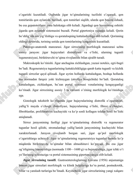 rofiyasi, hujayralarning o’lishi, fibroz o’choqlari, fibroblastlar, proliferatsiya kuchayishi va ko’p sonli kollagen tolalar hosil bo’lishi aniqlanadi. sirroz jarayonining faolligi jigar to’qimalarining distrofik va regenerator tugunlar hosil qilishi, stromalardagi yallig’lanish jarayonining kuchayishi bilan xarakterlanadi. jarayon rivojlanib borgan sari, jigar qo’pol morfologik o’zgarishlarga uchraydi. jigar to’qimalarining regeneratsiya tugunlari hamda ko’p miqdorda biriktiruvchi to’qimalar bilan almashinuvi ko’payadi. bu esa jigar og’irligining kamayishiga (normada 1100—1600 g) va bujmayishiga, jigar ichki o’t yo’llarining xolestaziga va portal sistemasining gipertoniyasiga olib keladi. jigar sirrozining tasnifi. gastroenterologlarning gavana (1956) anjumaniga binoan jigar sirrozlari morfologik va klinik belgilariga ko’ra portal, postnekrotik, biliar va yaralash turlariga bo’linadi. keyinchalik jigar sirrozlarining yangi xalqaro tasnifi (akapulko, meksika, 1974) qabul qilingan, uning asosini morfologik va etiologik prinsiplar tashkil qiladi. bu prinsiplar bir-birini to’ldiradi. kelib chiqish sabablariga ko’ra: 1) virusli gepatit; 2) ichkilik natijasida; 3) o’t yo’lining kasalliklari; 4) toksinlar va dorilar; 5) modda almashinuvining buzilishi; 6) autoimmun o’zgarishlar; 7) ovqatlanishdagi yetishmovchiliklar; 8) kriptogen …