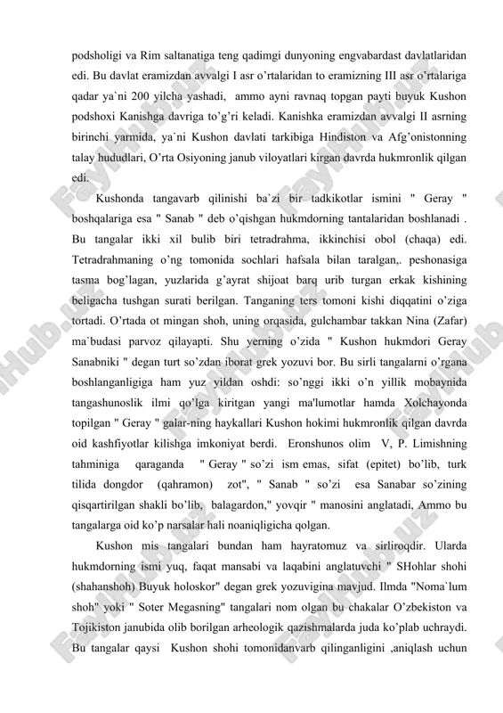 uz yildan oshdi: so’nggi ikki o’n yillik mobaynida tangashunoslik ilmi qo’lga kiritgan yangi ma'lumotlar hamda xolchayonda topilgan " geray " galar-ning haykallari kushon hokimi hukmronlik qilgan davrda oid kashfiyotlar kilishga imkoniyat berdi. eronshunos olim v, p. limishning tahminiga qaraganda " geray " so’zi ism emas, sifat (epitet) bo’lib, turk tilida dongdor (qahramon) zot", " sanab " so’zi esa sanabar so’zining qisqartirilgan shakli bo’lib, balagardon," yovqir " manosini anglatadi, ammo bu tangalarga oid ko’p narsalar hali noaniqligicha qolgan. kushon mis tangalari bundan ham hayratomuz va sirliroqdir. ularda hukmdorning ismi yuq, faqat mansabi va laqabini anglatuvchi " shohlar shohi (shahanshoh) buyuk holoskor" degan grek yozuvigina mavjud. ilmda "noma`lum shoh" yoki " soter megasning" tangalari nom olgan bu chakalar o’zbekiston va tojikiston janubida olib borilgan arheologik qazishmalarda juda ko’plab uchraydi. bu tangalar qaysi kushon shohi tomonidanvarb qilinganligini ,aniqlash uchun hozirgacha ko’p mushohadalar davom etmoqda. m. e. masson va bizning fikrimizcha, ularni kujula kadfizvamonidavarb …