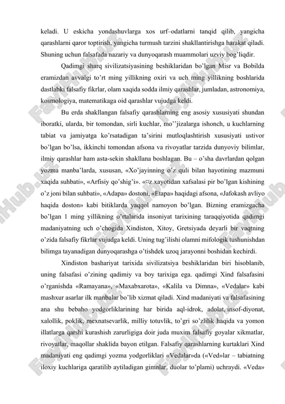 n yozma manba’larda, xususan, «xo’jayinning o’z quli bilan hayotining mazmuni xaqida suhbati», «arfisiy qo’shig’i». «¤z xayotidan xafsalasi pir bo’lgan kishining o’z joni bilan suhbati», «adapa» dostoni, «etapa» haqidagi afsona, «jafokash avliyo haqida doston» kabi bitiklarda yaqqol namoyon bo’lgan. bizning eramizgacha bo’lgan 1 ming yillikning o’rtalarida insoniyat tarixining taraqqiyotida qadimgi madaniyatning uch o’chogida xindiston, xitoy, gretsiyada deyarli bir vaqtning o’zida falsafiy fikrlar vujudga keldi. uning tug’ilishi olamni mifologik tushunishdan bilimga tayanadigan dunyoqarashga o’tishdek uzoq jarayonni boshidan kechirdi. xindiston bashariyat tarixida sivilizatsiya beshiklaridan biri hisoblanib, uning falsafasi o’zining qadimiy va boy tarixiga ega. qadimgi xind falsafasini o’rganishda «ramayana», «maxabxarota», «kalila va dimna», «vedalar» kabi mashxur asarlar ilk manbalar bo’lib xizmat qiladi. xind madaniyati va falsafasining ana shu bebaho yodgorliklarining har birida aql-idrok, adolat, insof-diyonat, xalollik, poklik, mexnatsevarlik, milliy totuvlik, to’gri so’zlilik haqida va yomon illatlarga qarshi kurashish zarurligiga doir juda muxim falsafiy goyalar xikmatlar, rivoyatlar, maqollar shaklida bayon etilgan. falsafiy qarashlarning kurtaklari …