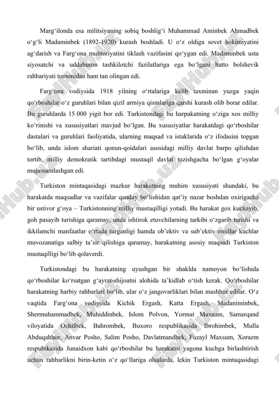 , goh pasayib turishiga qaramay, unda ishtirok etuvchilarning tarkibi o‘zgarib turishi va ikkilamchi manfaatlar o‘rtada turganligi hamda ob’ektiv va sub’ektiv omillar kuchlar muvozanatiga salbiy ta’sir qilishiga qaramay, harakatning asosiy maqsadi turkiston mustaqilligi bo‘lib qolaverdi. turkistondagi bu harakatning uyushgan bir shaklda namoyon bo‘lishida qo‘rboshilar ko‘rsatgan g‘ayrat-shijoatni alohida ta’kidlab o‘tish kerak. qo‘rboshilar harakatning harbiy rahbarlari bo‘lib, ular o‘z jangovarliklari bilan mashhur edilar. o‘z vaqtida farg‘ona vodiysida kichik ergash, katta ergash, madaniminbek, shermuhammadbek, muhiddinbek, islom polvon, yormat maxsum, samarqand viloyatida ochilbek, bahrombek, buxoro respublikasida ibrohimbek, mulla abduqahhor, anvar posho, salim posho, davlatmandbek, fuzayl maxsum, xorazm respubikasida junaidxon kabi qo‘rboshilar bu harakatni yagona kuchga birlashtirish uchun rahbarlikni birin-ketin o‘z qo‘llariga olsalarda, lekin turkiston mintaqasidagi qurolli harakat boshdan oxirigiacha yagona markazga to‘liq uyusha olmadi. turkiston fidoyilarining ozodlik harakatini yagona markazga birlashtirish uchun izchil kurashayotgan madaminbek bilan anvar poshoning taqdirlari esa fojiali tugadi. farg‘ona vodiysidagi bu harakat 1919 yil yozining oxiri va kuzida o‘zining eng yuqori …