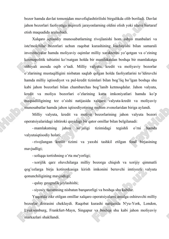 gining mavjudligi; · qulay geografik joylashishi; · siyosiy tuzumning nisbatan barqarorligi va boshqa shu kabilar. yuqorida zikr etilgan omillar xalqaro operatsiyalarni amalga oshiruvchi milliy bozorlar doirasini cheklaydi. raqobat kurashi natijasida n'yu-york, london, lyuksemburg, frankfurt-mayn, singapur va boshqa shu kabi jahon moliyaviy markazlari shakllandi. jahon moliyaviy markazlari - xalqaro valyuta, kredit, moliya operatsiyalari, qimmatli qog’ozlar hamda oltin bilan bitimlarni amalga oshiruvchi banklar va ixtisoslashgan kredit-moliya institutlari to’planuvining markazlaridir. tarixan ular milliy bozorlar negizida, so’ng esa jahon valyuta, kredit, moliya hamda oltin bozorlari zaminida paydo bo’lgan. birinchi jahon urushigacha hukmron moliyaviy markaz bo’lib london hisoblangan. ushbu buyuk britaniyadagi kapitalizmning nihoyatda yuqori darajada taraqqiy etganligi boshqa mamlakatlar bilan keng savdo aloqalari, funt sterlingning nisbiy barqarorligi, mamlakatning rivojlangan kredit tizimi bilan asoslanadi. turli mamlakatlardan kelgan kapitallar xalqaro savdoning katta ulushini kreditlagan london bozorida to’planar edi. tashqi savdoni kreditlashning qisqa muddatli vositasi bo’lib londonda akseptlangan "sterlingli veksel" xizmat qilgan edi. xalqaro hisob-kitoblarning 80 foizi funt …