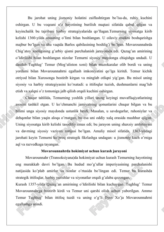 bilgan va bu bilimi unga siyosiy maydonda ustunlik berdi. masalan, u savdogarlar, ruhoniylar va dehqonlar bilan yaqin aloqa o’rnatgan, bu esa uni oddiy xalq orasida mashhur qilgan. uning siyosatga kirib kelishi tasodifiy emas edi; bu jarayon uning shaxsiy ambitsiyasi va davrning siyosiy vaziyati natijasi bo’lgan. amaliy misol sifatida, 1363-yildagi jarohati keyin temurni ko’proq strategik fikrlashga undagan: u jismoniy kuch o’rniga aql va razvedkaga tayangan. movarounnahrda hokimiyat uchun kurash jarayoni movarounnahr (transoksiyana)da hokimiyat uchun kurash temurning hayotining eng murakkab davri bo’lgan. bu hudud mo’g’ullar imperiyasining parchalanishi natijasida ko’plab amirlar va xonlar o’rtasida bo’lingan edi. temur bu kurashda strategik ittifoqlar, harbiy yurishlar va xiyonatlar orqali g’alaba qozongan. kurash 1357-yilda qazag’an amirining o’ldirilishi bilan kuchaygan. tughlug’ temur movarounnahrga bostirib kirdi va temur uni qarshi olish uchun yuborilgan. ammo temur tughlug’ bilan ittifoq tuzdi va uning o’g’li ilyos xo’ja movarounnahrni egallashga urindi. temur kichik kuch bilan ilyos xo’jani toshkent yaqinida mag’lub etdi. bu jang …