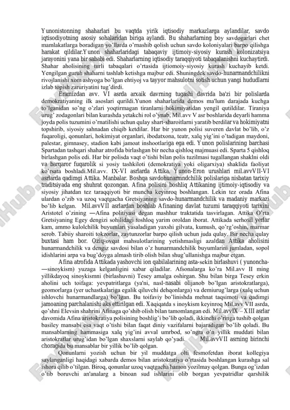 n pirra va arata eng yirik tarixiy asarlar mualliflari hisoblanadilar. yunon svilizatsiyasi tarixi uch bosqi chga bo’linadi: birinchisi - bu mil.avv ii ming yillikda krit va mikеnada ilk sinfiy jamiyatlar va davlat birlashmalarining paydo bo’lishi va halokati. ikkinchi bosqich -bu krit-mikеn sivilizatsiyasining halokatidan kеyin antik yunonistonning mil.avvxii asrdan mil.avviv asrning so’ngi choragigacha bo’lgan taraqqiyot davrini o’z ichiga oladi. qadimgi yunon jamiyati taraqqiyotining eng yuqori cho’qqisi ijtimoiyiqtisodiy, siyosiy davlat tuzilmasi bo’lgan yunon polislarining tug’ilishi, yuksalishi va tushkunligi bosqichi bo’ldi.mil.avviv asrning so’ngi choragida yunon-makеdonlar tomonidan ahamoniylar eroni davlatining bosib olinishidan yunon tarixining uchinchi so’ngi bosqichi boshlanadi. bu bosqich qariyb uch yuz yilni o’z ichiga olib, sharq va g’arb madaniyati unsurlarini o’z ichiga olgan ellin davlatlarining tashkil topishi, ellin madaniyatining rivojlanishi davridir. bu bosqich mil.avv i asr so’ngida ellin davlatlarining g’arbdan rim, sharqdan parfiya tomonidan bosib olinishi bilan tugaydi. bolqon yunonistonida davlatchilik taraqqiyotining yangi davri taxminan mil.avv xi asrdan boshlanadi. bu davrdan antik …