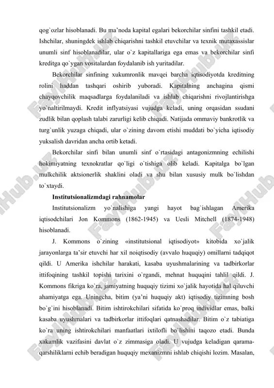 iluvchi ahamiyatga ega. uningcha, bitim (ya’ni huquqiy akt) iqtisodiy tizimning bosh bo`g`ini hisoblanadi. bitim ishtirokchilari sifatida ko`proq individlar emas, balki kasaba uyushmalari va tadbirkorlar ittifoqlari qatnashadilar. bitim o`z tabiatiga ko`ra uning ishtirokchilari manfaatlari ixtilofli bo`lishini taqozo etadi. bunda xakamlik vazifasini davlat o`z zimmasiga oladi. u vujudga keladigan qarama-qarshiliklarni echib beradigan huquqiy mexanizmni ishlab chiqishi lozim. masalan, yollanma ishchilar bilan tadbirkorlar o`rtasida kelib chiqishi mumkin bo`lgan qarama-qarshiliklar kasaba uyushmalari va tadbirkorlarning maqsadga muvofiq o`zaro ta’siri, samarali mehnat huquqi va maxsus hukumat hay’ati faoliyati tufayli echilishi mumkin. j. kommons o`zining ijtimoiy hayotga bo`lgan qarashlarini tajribada realizatsiya qilish maqsadida amerika mehnat federatsiyasi bilan faol hamkorlikda ish yuritdi. 1935 yili uning ta’siri asosida aqshda pensiya ta’minotiga asos solgan «sotsial himoya to`g`risida akt» qabul qilindi. u. mitchell fikriga ko`ra kishilar faoliyatida asosiy harakatlantiruvchi kuch pul hisoblanadi. aynan moliyaviy institutlar inson hatti harakatining xarakterini aniqlab beradi. u. mitchell o`z asarlarida axborotlarni ishlashda statistik tahlil vositalaridan va …