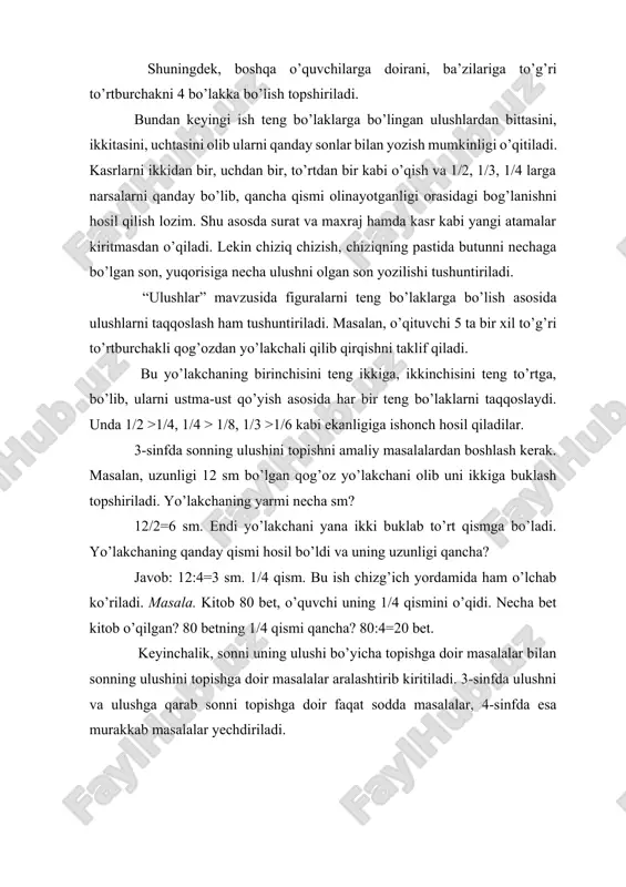 larni taqqoslaydi. unda 1/2 >1/4, 1/4 > 1/8, 1/3 >1/6 kabi ekanligiga ishonch hosil qiladilar. 3-sinfda sonning ulushini topishni amaliy masalalardan boshlash kerak. masalan, uzunligi 12 sm bo’lgan qog’oz yo’lakchani olib uni ikkiga buklash topshiriladi. yo’lakchaning yarmi necha sm? 12/2=6 sm. endi yo’lakchani yana ikki buklab to’rt qismga bo’ladi. yo’lakchaning qanday qismi hosil bo’ldi va uning uzunligi qancha? javob: 12:4=3 sm. 1/4 qism. bu ish chizg’ich yordamida ham o’lchab ko’riladi. masala. kitob 80 bet, o’quvchi uning 1/4 qismini o’qidi. necha bet kitob o’qilgan? 80 betning 1/4 qismi qancha? 80:4=20 bet. keyinchalik, sonni uning ulushi bo’yicha topishga doir masalalar bilan sonning ulushini topishga doir masalalar aralashtirib kiritiladi. 3-sinfda ulushni va ulushga qarab sonni topishga doir faqat sodda masalalar, 4-sinfda esa murakkab masalalar yechdiriladi. 3.maxrajlari bir xil bo’lgan kasrlarni qo’shish va ayirishning ma’nosi. “ulushlar” mavzusiga asoslangan holda kasrlarning hosil bo’lish bilan 2-sinfda tanishtriladi. bu yerda ham ko’rgazmali qurol bilim berishning bosh mezoni …