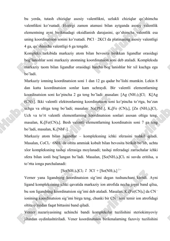 ilan aniqlanar edi. kompleks birikmalarda kimyoviy bog’lanish tabiati. atomning elektron tuzilishi nazariyasi yaratilishidan 20 yil chamasi avval taklif qilingan verner ta‘limoti qo’shimcha valentlik haqidagi tasavvurga suyanib kompleks birikmalarning mavjudlik sababini va sterio - kimyosini izohlab berdi. lekin koordinatsion bog’lanishning tabiati asosiy va qo’shimcha valentliklarning tom ma‘nosi faqat elektron nazariya asosidagina to’la yoritildi. shuningdek, ba‘zi komplekslarda ligandlar neytral molekulalar (masalan, n2o, nh3, co, c2h2, c2h4, c6h6 va hokazolar) bo’lishi mumkin. bunday komplekslarda markaziy atom bilan ligandlar orasida donor – aktseptor (ba‘zan dativ) bog’lanish mavjud. ba‘zi kompleks birikmalarda markaziy atom formal nol valentli bo’ladi, masalan, cr(c6h6)2, cr(cj)6, fe(co)5 kabi birikmalarda markaziy atom bilan ligandlar orasida dativ bog’lanish yuzaga chiqadi. dastlab kompleks birikmalarda bo’ladigan kimyoviy bog’lanish kossel va lyuis nazariyalari asosida talqin qilindi. keyinchalik bu haqda uch nazariya qad ko’tardi; 1) valent bog’lanishlar yoki atom orbitallar uslubi, 2) kristallik maydon va ligandlar maydoni nazariyasi, 3) molekulyar orbitallar uslubi. elektrostatik (kossel) nazariyasiga ko’ra, markaziy …