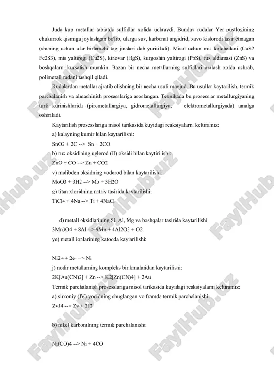 , marganes rudasi- pirolyuzit mno2, kalay rudasi sno2, vismut oxrasi bi2o3 va boshqalar misol bula oladi. juda kup metallar tabiatda sulfidlar xolida uchraydi. bunday rudalar yer pustlogining chukurrok qismiga joylashgan bo'lib, ularga suv, karbonat angidrid, xavo kislorodi tasir etmagan (shuning uchun ular birlamchi tog jinslari deb yuritiladi). misol uchun mis kolchedani (cus?fe2s3), mis yaltirogi (cu2s), kinovar (hgs), kurgoshin yaltirogi (pbs), rux aldamasi (zns) va boshqalarni kursatish mumkin. bazan bir necha metallarning sulfidlari aralash xolda uchrab, polimetall rudani tashqil qiladi. rudalardan metallar ajratib olishning bir necha usuli mavjud. bu usullar kaytarilish, termik parchalanish va almashinish prosesslariga asoslangan. texnikada bu prosesslar metallurgiyaning turli kurinishlarida (pirometallurgiya, gidrometallurgiya, elektrometallurgiyada) amalga oshiriladi. kaytarilish prosesslariga misol tarikasida kuyidagi reaksiyalarni keltiramiz: a) kalayning kumir bilan kaytarilishi: sno2 + 2c --> sn + 2co b) rux oksidining uglerod (ii) oksidi bilan kaytirilishi: zno + co --> zn + co2 v) molibden oksidning vodorod bilan kaytarilishi: moo3 + 3h2 …