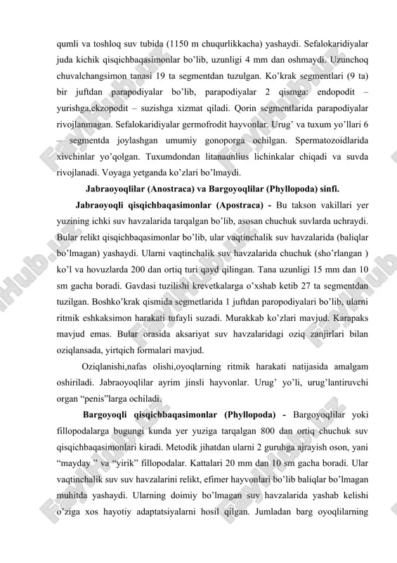 fimer hayvonlari bo’lib baliqlar bo’lmagan muhitda yashaydi. ularning doimiy bo’lmagan suv havzalarida yashab kelishi o’ziga xos hayotiy adaptatsiyalarni hosil qilgan. jumladan barg oyoqlilarning rivojlanish sikli suv havzalarining qurishi bilan tuxum hosil qilishi bilan to’xtaydi va kelgusi qulay sharoit hosil bo’lganda tuxumdan lichinka rivojlanadi. gavdasi ustki tomondan toliq karapaks bilan qoplangan. karapaksdan chiqib turgan antenalari bilan harakatlanadi. bular ichida ham germofrodit hamda ayrim jinsli turlari mavjud. hamda bularga partenognez ko’payish ham harakterli. ba’zi turlarida erkak individlar mutlaqo uchramaydi. urg’ochilari tuxumini karapaks ostida tanasiga yopishtirib olib yuradi. tuxumdan “nauplius” lichinka chiqadi. yuksak qisqichbaqasimonlar (malacostraca) sinfi. yuksak qisqichbaqasimonlar malacostraca bu takson qisqichbaqasimonlarni eng yuqori darajada takomillashgan 23 000 dan ortiq turni birlashtiradi. hamma turlarida tana 3 ta tagma va 19 ta segmentdan ( bosh - 5 ta, ko’krak – 8 ta, qorincha – 6 ta ) tuzilgan. yuksak yoki oliy qisqichbaqasimonlar okean, dengiz va chuchuk suvlarda nihoyatda keng tarqalgan bo‘lib, boshqa qisqichbaqalarga nisbatan …