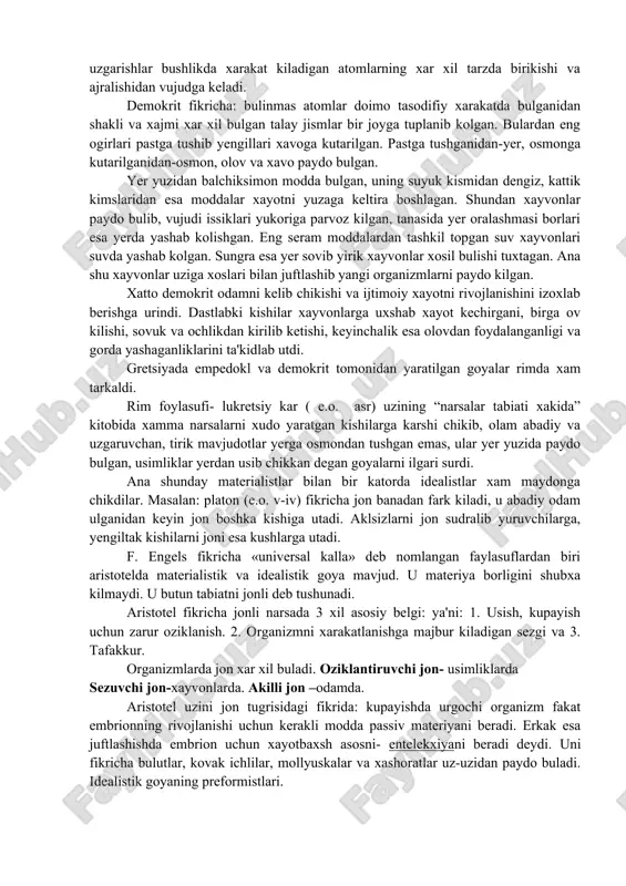tga tushib yengillari xavoga kutarilgan. pastga tushganidan-yer, osmonga kutarilganidan-osmon, olov va xavo paydo bulgan. yer yuzidan balchiksimon modda bulgan, uning suyuk kismidan dengiz, kattik kimslaridan esa moddalar xayotni yuzaga keltira boshlagan. shundan xayvonlar paydo bulib, vujudi issiklari yukoriga parvoz kilgan, tanasida yer oralashmasi borlari esa yerda yashab kolishgan. eng seram moddalardan tashkil topgan suv xayvonlari suvda yashab kolgan. sungra esa yer sovib yirik xayvonlar xosil bulishi tuxtagan. ana shu xayvonlar uziga xoslari bilan juftlashib yangi organizmlarni paydo kilgan. xatto demokrit odamni kelib chikishi va ijtimoiy xayotni rivojlanishini izoxlab berishga urindi. dastlabki kishilar xayvonlarga uxshab xayot kechirgani, birga ov kilishi, sovuk va ochlikdan kirilib ketishi, keyinchalik esa olovdan foydalanganligi va gorda yashaganliklarini ta'kidlab utdi. gretsiyada empedokl va demokrit tomonidan yaratilgan goyalar rimda xam tarkaldi. rim foylasufi- lukretsiy kar ( e.o. asr) uzining “narsalar tabiati xakida” kitobida xamma narsalarni xudo yaratgan kishilarga karshi chikib, olam abadiy va uzgaruvchan, tirik mavjudotlar yerga osmondan …