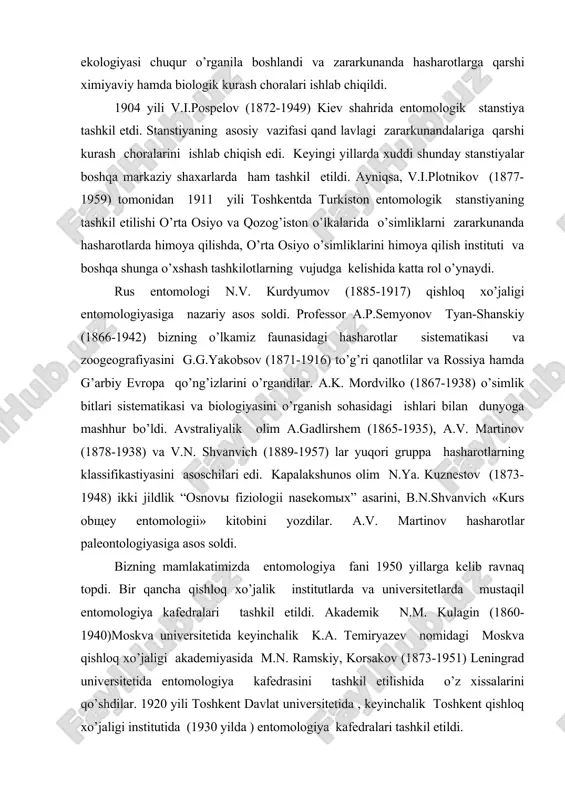 ga asos soldi. bizning mamlakatimizda entomologiya fani 1950 yillarga kelib ravnaq topdi. bir qancha qishloq xo’jalik institutlarda va universitetlarda mustaqil entomologiya kafedralari tashkil etildi. akademik n.m. kulagin (1860-1940)moskva universitetida keyinchalik k.a. temiryazev nomidagi moskva qishloq xo’jaligi akademiyasida m.n. ramskiy, korsakov (1873-1951) leningrad universitetida entomologiya kafedrasini tashkil etilishida o’z xissalarini qo’shdilar. 1920 yili toshkent davlat universitetida , keyinchalik toshkent qishloq xo’jaligi institutida (1930 yilda ) entomologiya kafedralari tashkil etildi. mdh fanlar akademiyasi qoshida zoologiya ilmiy tekshirish instituti va ittifoqdosh respublikalarda zoologiya ilmiy institutlari tashkil etilishi entomologiya fanining rivojlanishida katta rol o’ynadi. 1930 yili leningradda o’simliklarni himoya qilish instituti, 1931 yili toshkentda o’rta osiyo o’simliklarni ximoya qilish ilmiy tekshirish instituti tashkil etildi. bir qancha yirik olim va fan tashkilotchilari etishib chiqdi. n.n.bogdanov-katkov (1894-1955), v.f. boldirev (1883-1957), akademiklar v.n. beklimishev (1890-1962), e.n.pavlovskiy (1874-1962), v.n. щegolev (1890-1966), a.s. danelevskiy (1911-1969), g.ya. bey-bienko (1803-1970) va boshqalar shular jumlasidan edi. n.n. bogdanov-katkov mdx da o’simliklarni himoya …