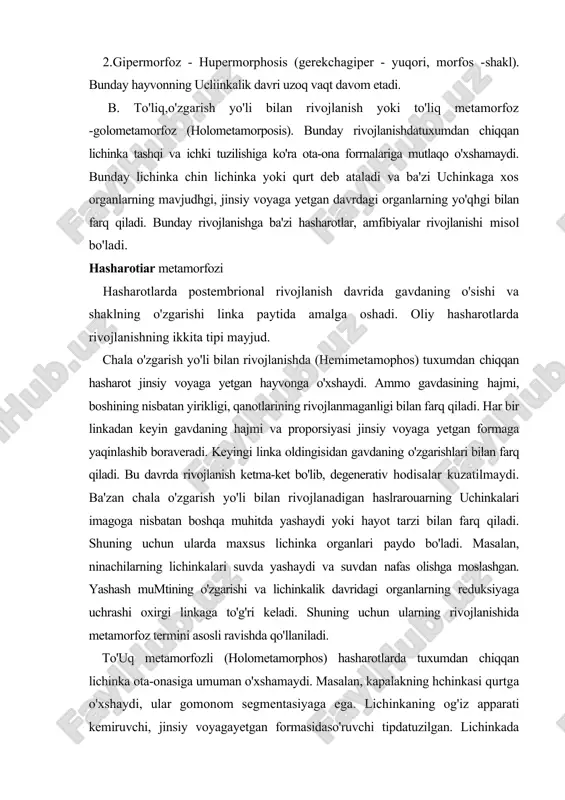 tda yashaydi yoki hayot tarzi bilan farq qiladi. shuning uchun ularda maxsus lichinka organlari paydo bo'ladi. masalan, ninachilarning lichinkalari suvda yashaydi va suvdan nafas olishga moslashgan. yashash mumtining o'zgarishi va lichinkalik davridagi organlarning reduksiyaga uchrashi oxirgi linkaga to'g'ri keladi. shuning uchun ularning rivojlanishida metamorfoz termini asosli ravishda qo'llaniladi. to'uq metamorfozli (holometamorphos) hasharotlarda tuxumdan chiqqan lichinka ota-onasiga umuman o'xshamaydi. masalan, kapalakning hchinkasi qurtga o'xshaydi, ular gomonom segmentasiyaga ega. lichinkaning og'iz apparati kemiruvchi, jinsiy voyagayetgan formasidaso'ruvchi tipdatuzilgan. lichinkada murakkab ko'z va ko'krak oyoqlari bo'lmaydi, qorin qismida esa yolg'on oyoqlari bo'ladi. paslishalarning hchinkasi chuvalchangsimon shaklda bo'lib, boshi yaxshi rivojlanmagan, oyoqlari umuman bo'lmaydi, qanot kurtaklari yo'q (108-rasm). to'liq metamorfozli hasharotlarning hchinkalarida ham bir necha linka sodir bo'ladi, hajmi kattalashadi, ammo shakli deyarli o'zgarmaydi. lichinka oxirgi linkadan keyin g'umbak bosqichiga o'tadi. g'umbakda qanotlar paydo bo'la boshlaydi, ammo g'umbak harakatlanmaydi, oziqlanmaydi. g'umbakning ichida shakl hosil bo'hsh jarayonlari intensiv sodir bo'ladi, lichinkalik davri uchun xos bo'lgan organlar …