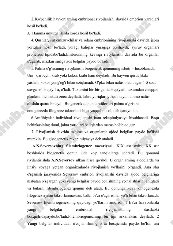da filogenez aynan takrorlanmasdan, balki ba'zi o'zgarishlar yo'li bilan takrorlanadi. seversov filembriogenezning quyidagi yo'llarini aniqladi: 1 ba'zi hayvonlarda yangi belgilar embrional rivojianishning dastlabki bosqiclridapaydo.bo'ladi.filembriogenezning bu tipi arxallaksis deyiladi. 2 yangi belgilar individual rivojianishning o'rta bosqichida paydo bo'lsa, uni deviasiya deyiladi. 3 agar o'zgarishlar taraqqiyotning oxirgi bosqichida paydo bo'lsa, bu hodisa anaboliya deyiladi. shunday qilib, seversov bo'yicha, ontogenezda har xil organlar har xil davrlarda paydo bo'ladi. seversov ko'p hujayralilar ontogenezining kelib chiqishi va evolyusiyasi haqida nazariya yaratdi. bunda rekapitulyasiyaga asoslangan anaboliyaga katta ahamiyat berdi. seversov ko'p hujayralilar bir hujayralilarning koloniya bo'lib yashaydigan formalaridan kelib chiqqan, degan gipotezatarafdori edi. jumladan, volvoks koloniyasi 20 000 hujayragacha yetishi mumkin, shundan keyin gistologik defferensiasiya boshlanadi. seversov bo'yicha, gidra rivojlanishi davrida embrionning maydalanish davriga o'xsliash davr sodir bo'ladi. shunday qilib, gidra ontogenezi yangi davrlar tufayli uzaygan. seversov bilaterial simmetriyali hayvonlar ontogenezi evolyusiyasini murakkab va ko'p bosqichli, deb tasawur etadi. gavdaning birlamchi va ikkilamchi metameriyasi embriologlar va …