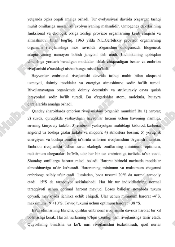sirida embrion rivojlamshini o'rganish mumkin. embrion rivojlanishi uchun zarur ekologik omillarning minimum, optimum, maksimum chegaralari bo'mb, ular har bir tur embrioniga turlicha ta'sir etadi. shunday omillarga harorat misol bo'ladi. harorat birinchi navbatda moddalar almashinuviga ta'sir ko'rsatadi. haroratning minimum va maksimum chegarasi embrionga salbiy ta'sir etadi. jumladan, baqa tuxumi 20°s da normal taraqqiy etadi. 15°s da taraqqiyot sekinlashadi. har bir tur individlarining normal taraqqiyoti uchun optimal harorat mavjud. losos baliqlari noyabrda tuxum qo'yadi, may oyida lichinka ochib chiqadi. ular uchun minimum harorat -4°s, maksimum +9 +10°s. tovuq tuxumi uchun optimum harorat +38 °s. ba'zi olimlarning fikricha, qushlar embrional rivojlanishi davrida harorat bir xil bo'lmasligi kerak. har xil nurlarning to'lqin uzunligi ham rivojlanishga ta'sir etadi. quyoshning binafsha va ko'k nuri rivojlanishni tezlashtiradi, qizil nurlar sekinlashtiradi. ammo bular umumiy qonuniyat emas. bundan tashqari, muhitning kimyoviy tarkibi, konsentrasiyasi ham taraqqiyot uchun muhim ahamiyatga ega. ba'zi hayvonlar rivojlanishi uchun kislorod zarur bo'lsa, ba'zilari uchun shart …