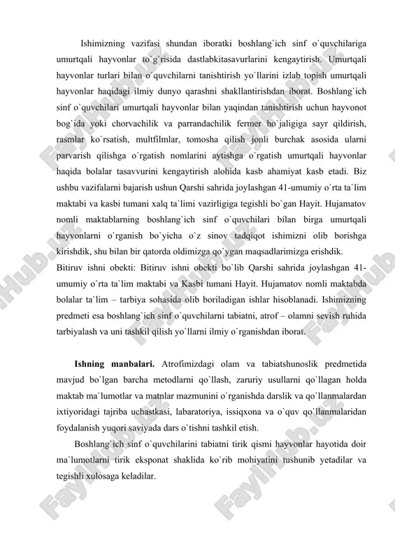 qot ishimizni olib borishga kirishdik, shu bilan bir qatorda oldimizga qo`ygan maqsadlarimizga erishdik. bitiruv ishni obekti: bitiruv ishni obekti bo`lib qarshi sahrida joylashgan 41-umumiy o`rta ta`lim maktabi va kasbi tumani hayit. hujamatov nomli maktabda bolalar ta`lim – tarbiya sohasida olib boriladigan ishlar hisoblanadi. ishimizning predmeti esa boshlang`ich sinf o`quvchilarni tabiatni, atrof – olamni sevish ruhida tarbiyalash va uni tashkil qilish yo`llarni ilmiy o`rganishdan iborat. ishning manbalari. atrofimizdagi olam va tabiatshunoslik predmetida mavjud bo`lgan barcha metodlarni qo`llash, zaruriy usullarni qо`llagan holda maktab ma`lumotlar va matnlar mazmunini о`rganishda darslik va qо`llanmalardan ixtiyoridagi tajriba uchastkasi, labaratoriya, issiqxona va о`quv qо`llanmalaridan foydalanish yuqori saviyada dars о`tishni tashkil etish. boshlang`ich sinf о`quvchilarini tabiatni tirik qismi hayvonlar hayotida doir ma`lumotlarni tirik eksponat shaklida kо`rib mohiyatini tushunib yetadilar va tegishli xulosaga keladilar. i bob. umurtqali hayvonlarning inson va tabiatdagi ahamiyati. hayvonlar dunyosining tabiatdagi insonlar hayotidagi ro`li juda katta. hayvonlar, tabiatga ta`sir etishdan tashqari inson hayotida ham katta …