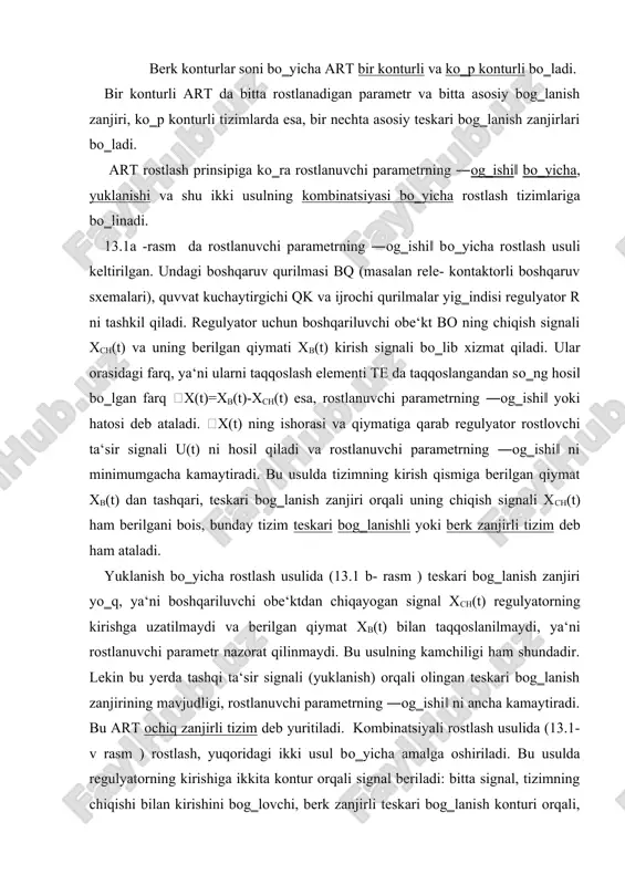 rat qilinmaydi. bu usulning kamchiligi ham shundadir. lekin bu yerda tashqi ta‘sir signali (yuklanish) orqali olingan teskari bog‗lanish zanjirining mavjudligi, rostlanuvchi parametrning ―og‗ishi‖ ni ancha kamaytiradi. bu art ochiq zanjirli tizim deb yuritiladi. kombinatsiyali rostlash usulida (13.1- v rasm ) rostlash, yuqoridagi ikki usul bо‗yicha amalga oshiriladi. bu usulda regulyatorning kirishiga ikkita kontur orqali signal beriladi: bitta signal, tizimning chiqishi bilan kirishini bog‗lovchi, berk zanjirli teskari bog‗lanish konturi orqali, ikkinchi signal esa, eng katta ta‘sir kо‗rsatuvchi tashqi ta‘sir f1 dan olingan teskari bog‗lanish konturi orqali. kombinatsiyali art lar yuqoridagi ikki usulning kamchiliklaridan holi bо‗lganliklari uchun, ular asosida yuqori aniqlikka ega bо‗lgan avtomatik tizimlar yaratish mumkin. 13.1.-rasm. avtomatik rostlash usuli ishlash rejimiga muvofiq mikroprotsessorli avtomatik tizimlar ochiq konturli, berk konturli va bevosita raqamli boshqaruv tizimlariga bо‗linadi. yetarli darajadagi funksional moslanuvchanlikka ega bо‗lgan va harakat tezligi uncha katta bо‗lmagan hozirgi zamon texnologik jarayonlarni avtomatlashtirilgan boshqaruv tizimlarida, haqiqiy vaqt masshtabida bloklarni о‗ng‗aygina amalga …