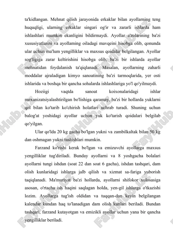 ftasiga 36 soatdan oshmasligi kerak. ammo bunda o'smirlar uchun to'lanadigan ish ham xuddi shu darajadagi ishlarda ishlaydigan balog'at yoshidagi ishchilarning o'rtacha ish haqidan kam bo'lmasligi kerak. o'smirlar uchun bir kalendar oy miqdorida yilning eng yaxshi davrlarida yoki o'zi xohlagan vaqtda dam olish kunlari berilishi kerak. tungi ishlarda, ishdan keyin qolib ishlanadigan ishlarda, dam olish kunlarida o'smirlar mehnatidan foydalanish butunlay taqiqlanadi. o'smirlar sog'lig'i uchun zararli moddalar ajralib chiqaradigan ishlarda ularni ishlatish mumkin emas. mashinasozlik sanoatida galvanik sexlarda, liar xil shamollatish tizimlarini ta'mirlash va tozalashda, shuningdek, simob va simob birikmalari bilan ishlanadigan ba'zi bir ishlarda o'smirlar mehnatidan foydalanish taqiqlanadi. 18 yoshga to'lmagan o'smir bolalarga 16 kg gacha, qizlarga esa 10 kg gacha bo'lgan og'irlikdagi yuklarni ko'tarish ruxsat etiladi. o'smirlar ishga qabul qilinayotgan vaqtda tibbiyot ko'rigidan o'tkaziladi, shuningdek, 18 yoshga to'lguncha tibbiyot ko'rigidan o'tkazib turiladi. agar tibbiyot ko'rigi o'smir bajarayotgan ish uning sog'lig'iga salbiy ta'sir ko'rsatayotgani sezilsa, o'smir darhol xavfsiz va yengilroq ishga …