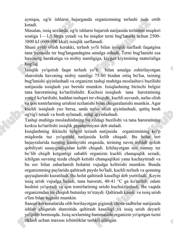 hidir. kuchsiz issiqlash tana haroratining yengil ko'tarilishi, haddan tashqari ter chiqishi, kuchli suvsash, nafas olish va qon tomirlarning urishini tezlanishi bilan chegaralanishi mumkin. agar kuchli issiqlash yuz bersa, unda nafas olish qiyinlashadi, qattiq bosh og'rig'i tutadi va bosh aylanadi, nutqi qiyinlashadi. tashqi muhitga moslashishning bu xildagi buzilishi va tana haroratining keskiu ko'tarilishi issiqlik gepatermiyasi deb ataladi. issiqlashning ikkinchi belgisi teriash natijasida organizmining ko’p miqdorda tuz yo'qotishi natijasida kelib chiqadi. bu holat teri hujayralarida tuzning kamayishi orqasida, terining suvni ushlab qolish qobiliyati susayganligidan kelib chiqadi. ichilayotgan suv tinmay ter bo’lib chiqib ketganligi sababli organizm kuchli chanqoqlik sezadi, ichilgan suvning tezda chiqib ketishi chanqoqlikni yana kuchaytiradi va bu suv bilan zaharlanish holatini vujudga keltirishi mumkin. bunda organizmning paylarida qaltirash paydo bo'ladi, kuchli terlash va qonning quyuqlanishi kuzatiladi. bu holat qaltirash kasalligi deb yuritiladi. keyin issiq urish vujudga keladi, tana harorati, 40-41 °c ga ko'tarilib, odam hushini yo'qotadi va qon tomirlarining urishi kuchsizlashadi. …