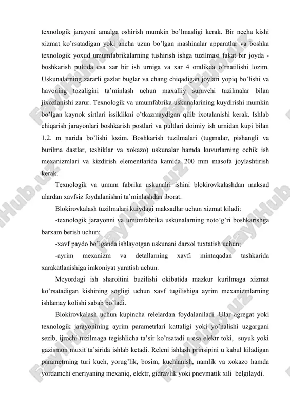 ilishi okibatida mazkur kurilmaga xizmat ko’rsatadigan kishining sogligi uchun xavf tugilishiga ayrim mexanizmlarning ishlamay kolishi sabab bo’ladi. blokirovkalash uchun kupincha relelardan foydalaniladi. ular agregat yoki texnologik jarayonining ayrim parametrlari kattaligi yoki yo’nalishi uzgargani sezib, ijrochi tuzilmaga tegishlicha ta’sir ko’rsatadi u esa elektr toki, suyuk yoki gazismon muxit ta’sirida ishlab ketadi. releni ishlash prinsipini u kabul kiladigan parametrning turi kuch, yorug’lik, bosim, kuchlanish, namlik va xokazo hamda yordamchi eneriyaning mexaniq, elektr, gidravlik yoki pnevmatik xili belgilaydi. lampalar yoki yarimo’tkazugichlar asosida yigilgan kuchaytirgichlardan iborat bo’lgan elektron relelar keng qo’llaniladi. blokirovkalovchi tuzilma himoya tuzilmasidan fark qilib, uning vazifasi xavfli mintaqaning tusigi olinganda yoki ochilganda uskunaning operativ zanjirini o’chirib va uzib kuyishdan ish boshlanishdan oldin uni yopishdan hamda uskuna yopilgan xolatda to’tib turishdan iborat. cheklagichlar ishlab chiqarishda shikastlanishlarning, uskunalarning sinishi va falokat tartibotida ishlashning oldini olish maksadida qo’llaniladi. saklovchi tuzilmalar uz uzidan ishlab uskunani tuxtatadi va u bilan uning sinishi hamda ishdan chiqishning oldini …